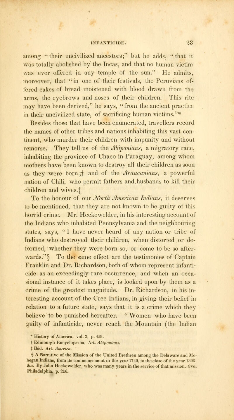 among their uncivilized ancestors; but he adds, that it was totally abolished by the Incas, and that no human victim was ever offered in any temple of the sun. He admits, moreover, that  in one of their festivals, the Peruvians of- fered cakes of bread moistened with blood drawn from the arms, the eyebrows and noses of their children. This rite may have been derived, he says, from the ancient practice in their uncivilized state, of sacrificing human victims.* Besides those that have been enumerated, travellers record the names of other tribes and nations inhabiting this vast con- tinent, who murder their children with impunity and without remorse. They tell us of the Abiponians, a migratory race, inhabiting the province of Chaco in Paraguay, among whom mothers have been known to destroy all their children as soon as they were born ;f and of the Araucanians, a powerful nation of Chili, who permit fathers and. husbands to kill their children and wives.| To the honour of our North American Indians, it deserves to be mentioned, that they are not known to be guilty of this horrid crime. Mr. Heckewelder, in his interesting account of the Indians who inhabited Pennsylvania and the neighbouring states, says,  I have never heard of any nation or tribe of Indians who destroyed their children, when distorted or de- formed, whether they were born so, or come to be so after- wards.'^ To the same effect are the testimonies of Captain Franklin and Dr. Richardson, both of whom represent infanti- cide as an exceedingly rare occurrence, and when an occa- sional instance of it takes place, is looked upon by them as a crime of the greatest magnitude. Dr. Richardson, in his in- teresting account of the Cree Indians, in giving their belief in relation to a future state, says that it is a crime which they believe to be punished hereafter.  Women who have been guilty of infanticide, never reach the Mountain (the Indian * History of America, vol. 3, p. 429. t Edinburgh Encyclopaedia, Art. Abiponians. X Ibid. Art. America. § A Narrative of the Mission of the United Brethren among the Delaware and Mo- hegan Indians, from its commencement in the year 1740, to the close of the year 1808, &c. By John Heckewelder, who was many years in the service of that mission. 8vo. Philadelphia, p. 216.