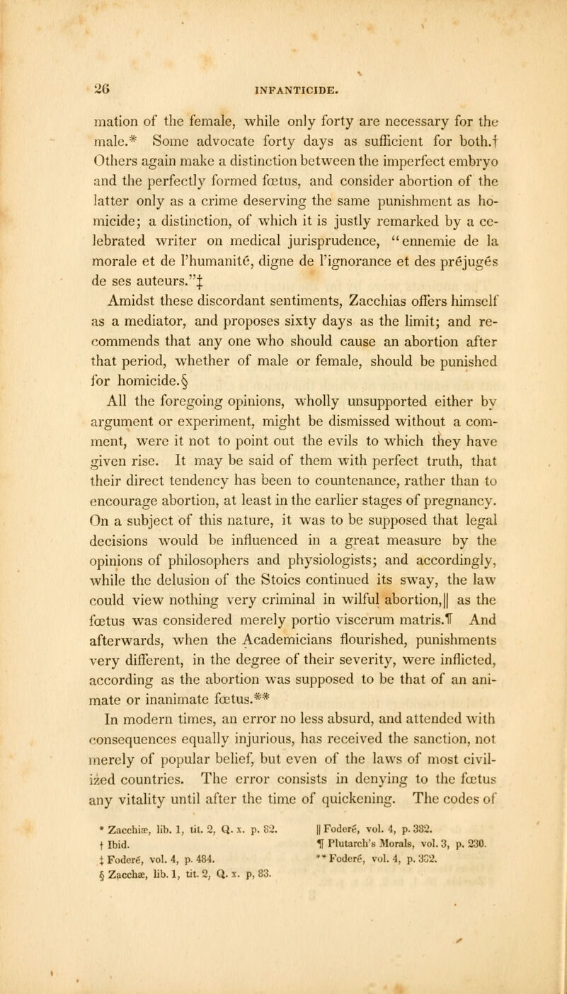mation of the female, while only forty are necessary for the male.* Some advocate forty days as sufficient for both.f Others again make a distinction between the imperfect embryo and the perfectly formed foetus, and consider abortion of the latter only as a crime deserving the same punishment as ho- micide; a distinction, of which it is justly remarked by a ce- lebrated writer on medical jurisprudence, ennemie de la morale et de 1'humanite, digne de 1'ignorance et des prejuges de ses auteurs.^: Amidst these discordant sentiments, Zacchias offers himself as a mediator, and proposes sixty days as the limit; and re- commends that any one who should cause an abortion after that period, whether of male or female, should be punished for homicide. § All the foregoing opinions, wholly unsupported either by argument or experiment, might be dismissed without a com- ment, were it not to point out the evils to which they have given rise. It may be said of them with perfect truth, that their direct tendency has been to countenance, rather than to encourage abortion, at least in the earlier stages of pregnancy. On a subject of this nature, it was to be supposed that legal decisions would be influenced in a great measure by the opinions of philosophers and physiologists; and accordingly, while the delusion of the Stoics continued its sway, the law could view nothing very criminal in wilful abortion, || as the foetus was considered merely portio viscerum matris.H And afterwards, when the Academicians flourished, punishments very different, in the degree of their severity, were inflicted, according as the abortion was supposed to be that of an ani- mate or inanimate foetus.** In modern times, an error no less absurd, and attended with consequences equally injurious, has received the sanction, not merely of popular belief, but even of the laws of most civil- ized countries. The error consists in denying to the foetus any vitality until after the time of quickening. The codes of * Zacchia>, lib. 1, tit. 2, Q. x. p. 82. || Fodere, vol. 4, p. 382. f Ibid. U Plutarch's Morals, vol. 3, p. 230. J Fodcrg, vol. 4, p. 484. ** Foderf-, vol. 4, p. 3G2. § Zacchae, lib. 1, tit. 2, Q. x. p, 83.