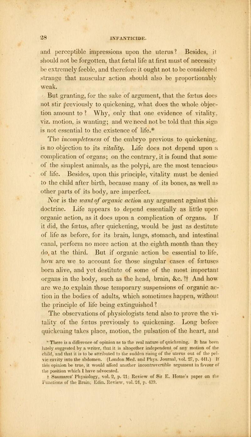 and perceptible impressions upon the uterus'? Besides, it should not be forgotten, that foetal life at first must of necessity be extremely feeble, and therefore it ought not to be considered strange that muscular action should also be proportionably weak. But granting, for the sake of argument, that the foetus doe> not stir previously to quickening, what does the whole objec- tion amount to 1 Why, only that one evidence of vitality, viz. motion, is wanting; and we need not be told that this sign is not essential to the existence of life.* The incompleteness of the embryo previous to quickening, is no objection to its vitality. Life does not depend upon a complication of organs; on the contrary, it is found that some of the simplest animals, as the polypi, are the most tenacious of life. Besides, upon this principle, vitality must be denied to the child after birth, because many of its bones, as well as other parts of its body, are imperfect. Nor is the want of organic action any argument against this doctrine. Life appears to depend essentially as little upon organic action, as it does upon a complication of organs. If it did, the foetus, after quickening, would be just as destitute of life as before, for its brain, lungs, stomach, and intestinal canal, perform no more action at the eighth month than they do, at the third. But if organic action be essential to life, how are we to account for those singular cases of foetuses born alive, and yet destitute of some of the most important organs in the body, such as the head, brain, &c. If And how are we to explain those temporary suspensions of organic ac- tion in the bodies of adults, which sometimes happen, without the principle of life being extinguished ? The observations of physiologists tend also to prove the vi- tality of the foetus previously to quickening. Long before quickening takes place, motion, the pulsation of the heart, and * There is a difference of opinion as to the real nature of quickening. It has hern lately suggested by a writer, that it is altogether independent of any motion of the child, and that it is to be attributed to the sudden rising of the uterus out of the pel- vic cavity into the abdomen. (London Med. and Phys. Journal, vol. 27, p. 441.) It this opinion be true, it would afford another incontrovertible argument in favour of the position which I have advocated. t Saumarez' Physiology, vol. 2, p. 21; Review of Sir E. Home's paper on the Functions of the Brain; Edin. Review, vol. 24, p. 439.