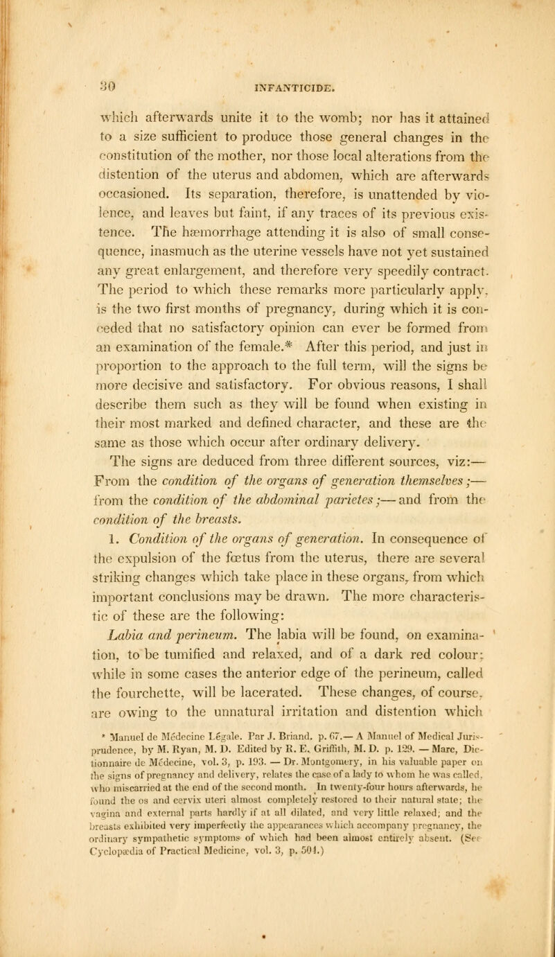 which afterwards unite it to the womb; nor has it attained to a size sufficient to produce those general changes in the constitution of the mother, nor those local alterations from the distention of the uterus and abdomen, which are afterwards occasioned. Its separation, therefore, is unattended by vio- lence, and leaves but faint, if any traces of its previous exis- tence. The haemorrhage attending it is also of small conse- quence, inasmuch as the uterine vessels have not yet sustained any great enlargement, and therefore very speedily contract. The period to which these remarks more particularly apply. is the two first months of pregnancy, during which it is con- ceded that no satisfactory opinion can ever be formed from an examination of the female.* After this period, and just in proportion to the approach to the full term, will the signs be more decisive and satisfactory. For obvious reasons, I shall describe them such as they will be found when existing in their most marked and defined character, and these are the same as those which occur after ordinary delivery. The signs are deduced from three different sources, viz:— From the condition of the organs of generation themselves;— from the condition of the abdominal parietes;— and from the condition of the breasts. 1. Condition of the organs of generation. In consequence of the expulsion of the foetus from the uterus, there are several striking changes which take place in these organs., from which important conclusions may be drawn. The more characteris- tic of these are the following: Labia and perineum. The labia will be found, on examina- tion, to be tumified and relaxed, and of a dark red colour: while in some cases the anterior edge of the perineum, called the fourchette, will be lacerated. These changes, of course, are owing to the unnatural irritation and distention which * Manuel dc Medecine Legale. Par J. Briand. p. G7.— A Manuel of Medical Juris- prudence, by M. Ryan, M. D. Edited by K. E.. Griffith, M. D. p. 129. — Marc, Dic- lionnaire de Mcdecine, vol. 3, p. 193. — Dr. Montgomery, in his valuable paper on the siirns of pregnancy and delivery, relates the case of a lady to whom he was called, who miscarried at the end of the second month. In twenty-four hours afterwards, he found the os and cervix uteri almost completely restored to their natural slate; tin vagina and external parts hardly if at all dilated, and very little relaxed; and the breasts exhibited very imperfectly the appearances which accompany pregnancy, the ordinary sympathetic symptoms of which had been almost entirely absent. (Sei Cyclopaedia of Practical Medicine, vol. 3, p. 50h)