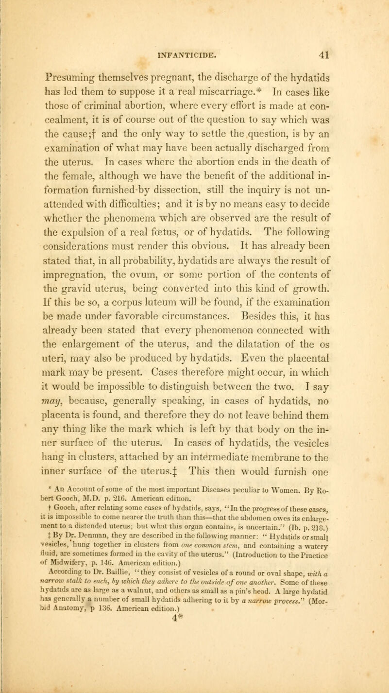 Presuming themselves pregnant, the discharge of the hydatids has led them to suppose it a real miscarriage.* In cases like those of criminal abortion, where every effort is made at con- cealment, it is of course out of the question to say which was the cause;f and the only way to settle the question, is by an examination of what may have been actually discharged from the uterus. In cases where the abortion ends in the death of the female, although we have the benefit of the additional in- formation furnished by dissection, still the inquiry is not un- attended with difficulties; and it is by no means easy to decide whether the phenomena which are observed are the result of the expulsion of a real fcetus, or of hydatids. The following considerations must render this obvious. It has already been stated that, in all probability, hydatids are always the result of impregnation, the ovum, or some portion of the contents of the gravid uterus, being converted into this kind of growth. If this be so, a corpus luteum will be found, if the examination be made under favorable circumstances. Besides this, it has already been stated that every phenomenon connected with the enlargement of the uterus, and the dilatation of the os uteri, may also be produced by hydatids. Even the placental mark may be present. Cases therefore might occur, in which it would be impossible to distinguish between the two. I say may, because, generally speaking, in cases of hydatids, no placenta is found, and therefore they do not leave behind them any thing like the mark which is left by that body on the in- ner surface of the uterus. In cases of hydatids, the vesicles hang in clusters, attached by an intermediate membrane to the inner surface of the uterus.J This then would furnish one * An Account of some of the most important Diseases peculiar to Women. By Ro- bert Gooch, M.D. p. 216. American edition. t Gooch, after relating some cases of hydatids, says, In the progress of these cases it is impossible to come nearer the truth than this—that the abdomen owes its enforce- ment to a distended uterus; but what this organ contains, is uncertain.'' (lb. p. 218.) t By Dr. Dcnman, they are described in the following manner:  Hydatids or small vesicles, hung together in clusters from one common stem, and containing a watery iluid, are sometimes formed in the cavity of the uterus. (Introduction to the Practice of Midwifery, p. 146. American edition.) According to Dr. Baillie, they consist of vesicles of a round or oval shape, with a narrow stalk to each, by which tliey adhere to the outside of one another. Some of these hydatids are as large as a walnut, and others as small as a pin's head. A large hydatid has generally a number of small hydatids adhering to it by a narrow process. (Mor- bid Anatomy, p 136. American edition.) 4*