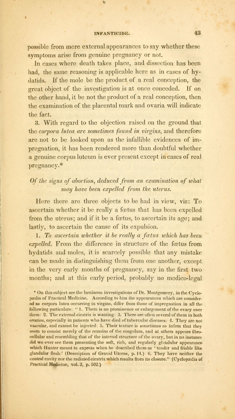 possible from mere external appearances to say whether these symptoms arise from genuine pregnancy or not. In cases where death takes place, and dissection has been had, the same reasoning is applicable here as in cases of hy- datids. If the mole be the product of a real conception, the great object of the investigation is at once conceded. If on the other hand, it be not the product of a real conception, then the examination of the placental mark and ovaria will indicate the fact. 3. With regard to the objection raised on the ground that the corpora lutea are sometimes found in virgins, and therefore are not to be looked upon as the infallible evidences of im- pregnation, it has been rendered more than doubtful whether a genuine corpus luteum is ever present except in cases of real pregnancy.* Of the signs of abortion, deduced from an examination of what may have been expelled from the uterus. Here there are three objects to be had in view, viz: To ascertain whether it be really a fetus that has been expelled from the uterus; and if it be a foetus, to ascertain its age; and lastly, to ascertain the cause of its expulsion. 1. To ascertain whether it be really a fcetus which has been expelled. From the difference in structure of the fetus from hydatids and moles, it is scarcely possible that any mistake can be made in distinguishing them from one another, except in the very early months of pregnancy, say in the first two months; and at this early period, probably no medico-legal * On this subject see the luminous investigations of Dr. Montgomery, in the Cyclo- paedia of Practical Medicine. According to him the appearances which are consider- ed as corpora lutea occurring in virgins, differ from those of impregnation in all the following particulars:  1. There is no prominence or enlargement of the ovary over them: 2. The external cicatrix is wanting: 3. There are often several of them in both ovaries, especially in patients who have died of tubercular diseases: 4. They are not vascular, and cannot be injected: 5. Their texture is sometimes so infirm that they seem to consist merely of the remains of the coagnlum, and at others appears fibro- cellular and resembling that of the internal structure of the ovary, but in no instance did wo ever see them presenting the soft, rich, and regularly ghndular appearance which Hunter meant to express when he described them as ' tender and friable like glandular flesh:' (Description of Gravid Uterus, p. 14.) 6. They have neither the central cavity nor the radiated cicatrix which results from its closure. (Cyclopaedia of Practical Medicine, vol. 3, p. 502.)