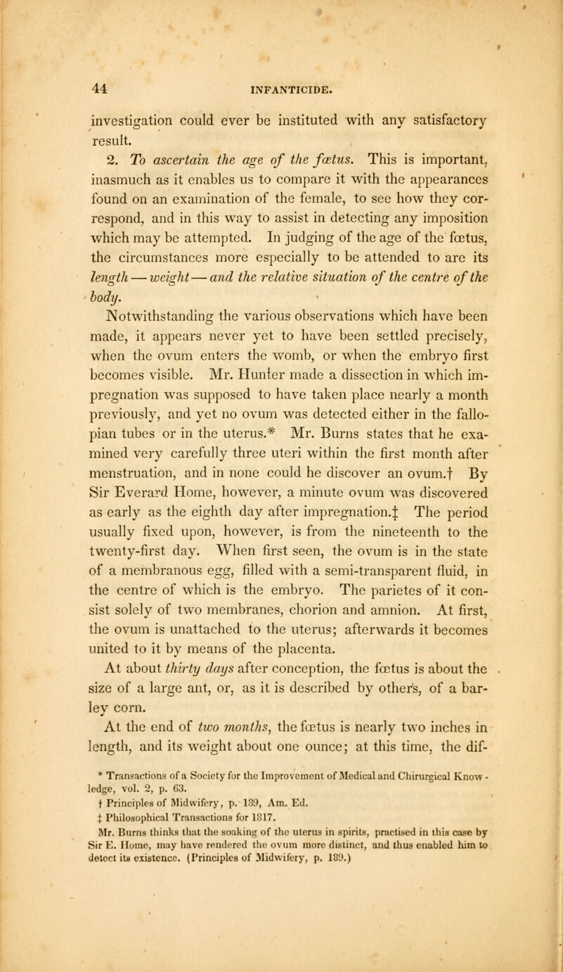 investigation could ever be instituted with any satisfactory result. 2. To ascertain the age of the foetus. This is important, inasmuch as it enables us to compare it with the appearances found on an examination of the female, to see how they cor- respond, and in this way to assist in detecting any imposition which may be attempted. In judging of the age of the foetus, the circumstances more especially to be attended to are its length — weight—and the relative situation of the centre of the body. Notwithstanding the various observations which have been made, it appears never yet to have been settled precisely, when the ovum enters the womb, or when the embryo first becomes visible. Mr. Hunter made a dissection in which im- pregnation was supposed to have taken place nearly a month previously, and yet no ovum was detected either in the fallo- pian tubes or in the uterus.* Mr. Burns states that he exa- mined very carefully three uteri within the first month after menstruation, and in none could he discover an ovum.f By Sir Everard Home, however, a minute ovum was discovered as early as the eighth day after impregnation.^ The period usually fixed upon, however, is from the nineteenth to the twenty-first day. When first seen, the ovum is in the state of a membranous egg, filled with a semi-transparent fluid, in the centre of which is the embryo. The parietes of it con- sist solely of two membranes, chorion and amnion. At first, the ovum is unattached to the uterus; afterwards it becomes united to it by means of the placenta. At about thirty days after conception, the fcetus is about the size of a large ant, or, as it is described by other's, of a bar- ley corn. At the end of two months, the foetus is nearly two inches in length, and its weight about one ounce; at this time, the dif- * Transactions of a Society for the Improvement of Medical and Chirurgical Know- ledge, vol. 2, p. 63. t Principles of Midwifery, p. 139, Am. Ed. I Philosophical Transactions for 1817. Mr. Burns thinks that the soaking of the uterus in spirits, practised in this case by Sir E. Home, may have rendered the ovum more distinct, and thus enabled him to detect its existence. (Principles of Midwifery, p. 18D.)