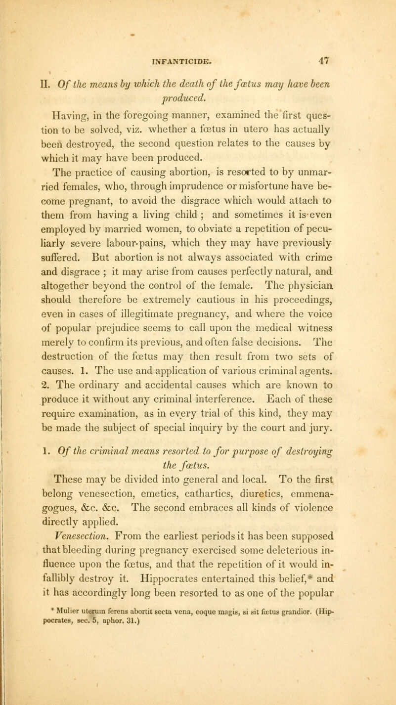 II. Of the means by which the death of the foetus may have been produced. Having, in the foregoing manner, examined the first ques- tion to be solved, viz. whether a foetus in utero has aetually been destroyed, the second question relates to the causes by which it may have been produced. The practice of causing abortion, is resorted to by unmar- ried females, who, through imprudence or misfortune have be- come pregnant, to avoid the disgrace which would attach to them from having a living child ; and sometimes it is-even employed by married women, to obviate a repetition of pecu- liarly severe labour-pains, which they may have previously suffered. But abortion is not always associated with crime and disgrace ; it may arise from causes perfectly natural, and altogether beyond the control of the female. The physician should therefore be extremely cautious in his proceedings, even in cases of illegitimate pregnancy, and where the voice of popular prejudice seems to call upon the medical witness merely to confirm its previous, and often false decisions. The destruction of the foetus may then result from two sets of causes. 1. The use and application of various criminal agents. 2. The ordinary and accidental causes which are known to produce it without any criminal interference. Each of these require examination, as in every trial of this kind, they may be made the subject of special inquiry by the court and jury. 1. Of the criminal means resorted to for purpose of destroying the foetus. These may be divided into general and local. To the first belong venesection, emetics, cathartics, diuretics, emmena- gotmes, &c. &c. The second embraces all kinds of violence directly applied. Venesection. From the earliest periods it has been supposed that bleeding during pregnancy exercised some deleterious in- fluence upon the foetus, and that the repetition of it would in- fallibly destroy it. Hippocrates entertained this belief,* and it has accordingly long been resorted to as one of the popular * Mulier uterum ferens abortit secta vena, eoque magis, si sit foetus grandior. (Hip- pocrates, sec. 5, aphor. 31.)