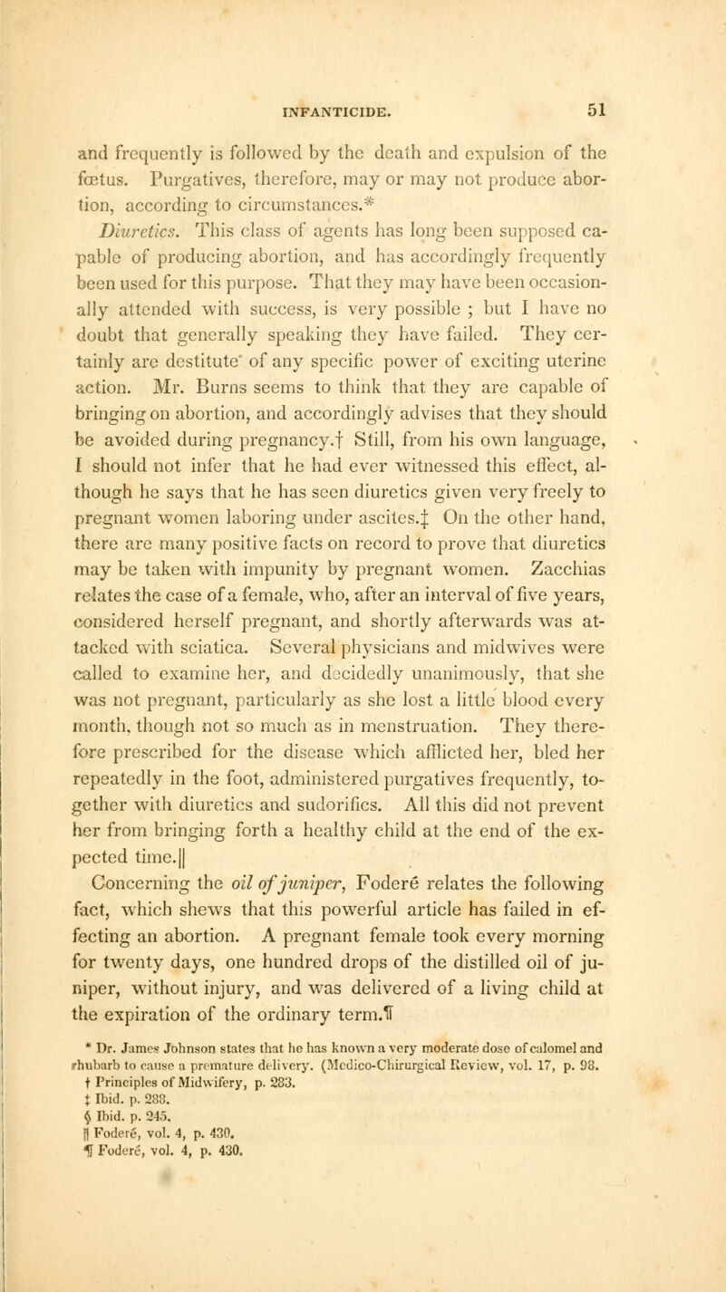 and frequently is followed by the death and expulsion of the foetus. Purgatives, therefore, may or may not produce abor- tion, according to circumstances.* Diuretics. This class of agents has long been supposed ca- pable of producing abortion, and has accordingly frequently been used for this purpose. That they may have been occasion- ally attended with success, is very possible ; but I have no doubt that generally speaking they have failed. They cer- tainly are destitute' of any specific power of exciting uterine action. Mr. Burns seems to think that they are capable of bringing on abortion, and accordingly advises that they should be avoided during pregnancy.f Still, from his own language, I should not infer that he had ever witnessed this effect, al- though he says that he has seen diuretics given very freely to pregnant women laboring under ascites.;}: On the other hand, there are many positive facts on record to prove that diuretics may be taken with impunity by pregnant women. Zacchias relates the case of a female, who, after an interval of five years, considered herself pregnant, and shortly afterwards was at- tacked with sciatica. Several physicians and midwives were called to examine her, and docidedly unanimously, that she was not pregnant, particularly as she lost a little blood every month, though not so much as in menstruation. They there- fore prescribed for the disease which afflicted her, bled her repeatedly in the foot, administered purgatives frequently, to- gether with diuretics and sudorifics. All this did not prevent her from bringing forth a healthy child at the end of the ex- pected time. || Concerning the oil of juniper, Fodere relates the following fact, which shews that this powerful article has failed in ef- fecting an abortion. A pregnant female took every morning for twenty days, one hundred drops of the distilled oil of ju- niper, without injury, and was delivered of a living child at the expiration of the ordinary term.fl * Dr. James Johnson states that he has known a very moderate dose of calomel and .rhubarb to cause a premature delivery. (Mcdico-Chirurgieal Review, vol. 17, p. 98. t Principles of Midwifery, p. 283. X Ibid. p. 288. $ Ibid. p. 245. [) Fodere, vol. 4, p. 430. k Fodere, vol. 4, p. 430.