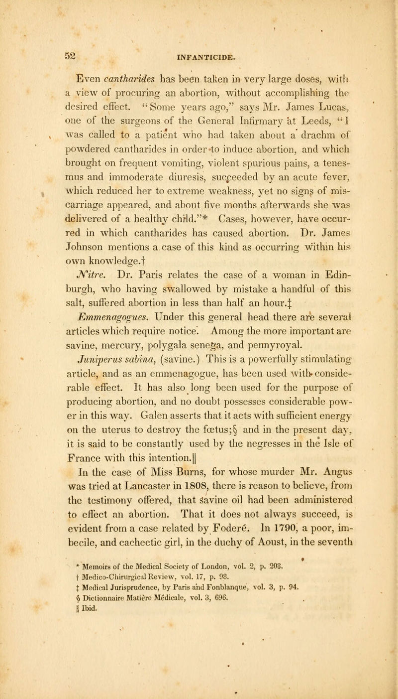 Even cantharides has been taken in very large doses, with a view of procuring an abortion, without accomplishing the desired effect.  Some years ago, says Mr. James Lucas, one of the surgeons of the General Infirmary at Leeds,  1 was called to a patient who had taken about a drachm of powdered cantharides in order «to induce abortion, and which brought on frequent vomiting, violent spurious pains, a tenes- mus and immoderate diuresis, succeeded by an acute fever, which reduced her to extreme weakness, yet no signs of mis- carriage appeared, and about five months afterwards she was delivered of a healthy chrld.* Cases, however, have occur- red in which cantharides has caused abortion. Dr. James Johnson mentions a.case of this kind as occurring within his own knowledge.! Nitre. Dr. Paris relates the case of a woman in Edin- burgh, who having swallowed by mistake a handful of this salt, suffered abortion in less than half an hour.J Emmenagogues. Under this general head there are several articles which require notice. Among the more important are savine, mercury, polygala senega, and pennyroyal. Juniperus sabina, (savine.) This is a powerfully stimulating- article, and as an emmenagogue, has been used with, conside- rable effect. It has also long been used for the purpose of producing abortion, and no doubt possesses considerable pow- er in this way. Galen asserts that it acts with sufficient energy on the uterus to destroy the foetus;§ and in the present day, it is said to be constantly used by the negresses in the Isle of France with this intention. || In the case of Miss Burns, for whose murder Mr. Angus was tried at Lancaster in 1.808, there is reason to believe, from the testimony offered, that savine oil had been administered to effect an abortion. That it does not always succeed, is evident from a case related by Fodere. In 1790, a poor, im- becile, and cachectic girl, in the duchy of Aoust, in the seventh * * Memoirs of the Medical Society of London, vol. 2, p. 208. t Medico-Chirurgical Review, vol. 17, p. 98. X Medical Jurisprudence, by Paris and Fonblanque, vol. 3, p. 94. 6 Dictionnaire Maticrc Medicale, vol. 3, 696. II Ibid.