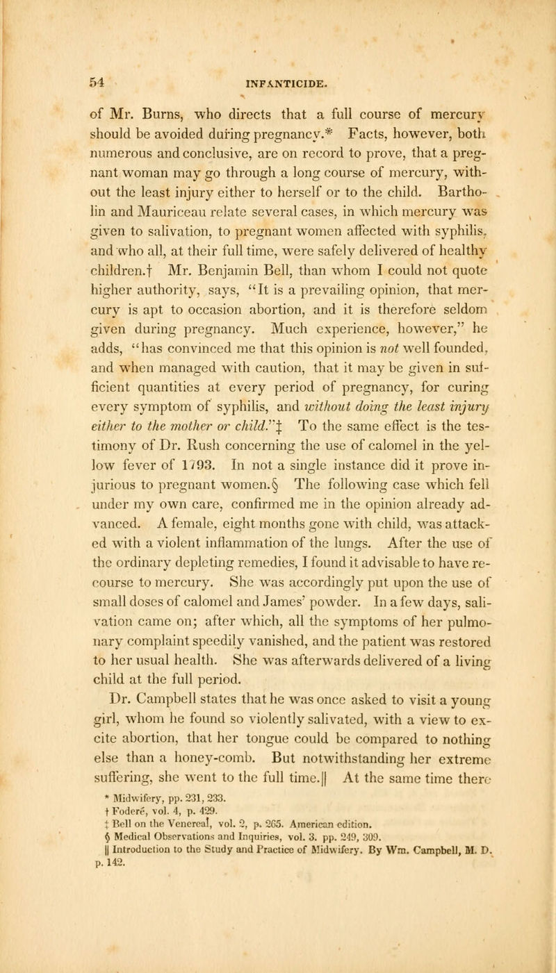 of Mr. Burns, who directs that a full course of mercury should be avoided during pregnancy.* Facts, however, both numerous and conclusive, are on record to prove, that a preg- nant woman may go through a long course of mercury, with- out the least injury either to herself or to the child. Bartho- lin and Mauriceau relate several cases, in which mercury was given to salivation, to pregnant women affected with syphilis, and who all, at their full time, were safely delivered of healthy children.! Mr. Benjamin Bell, than whom I could not quote higher authority, says, It is a prevailing opinion, that mer- cury is apt to occasion abortion, and it is therefore seldom given during pregnancy. Much experience, however, he adds, has convinced me that this opinion is not well founded, and when managed with caution, that it may be given in suf- ficient quantities at every period of pregnancy, for curing every symptom of syphilis, and without doing the least injury either to the mother or child.'l'\ To the same effect is the tes- timony of Dr. Rush concerning the use of calomel in the yel- low fever of 1/93. In not a single instance did it prove in- jurious to pregnant women.§ The following case which fell under my own care, confirmed me in the opinion already ad- vanced. A female, eight months gone with child, was attack- ed with a violent inflammation of the lungs. After the use of the ordinary depleting remedies, I found it advisable to have re- course to mercury. She wras accordingly put upon the use of small doses of calomel and James' powder. In a few days, sali- vation came on; after which, all the symptoms of her pulmo- nary complaint speedily vanished, and the patient was restored to her usual health. She wras afterwards delivered of a living child at the full period. Dr. Campbell states that he was once asked to visit a young girl, whom he found so violently salivated, with a view to ex- cite abortion, that her tongue could be compared to nothing else than a honey-comb. But notwithstanding her extreme suffering, she went to the full time.|| At the same time there * Midwifery, pp. 231, 233. t Fodcre, vol. 4, p. 429. % Bell on the Venereal, vol. 2, p. 2G5. American edition. § Medical Observations and Inquiries, vol. 3. pp. 249, 309. || Introduction to the Study and Practice of Midwifery. By Wm. Campbell, M. D. p. 142.