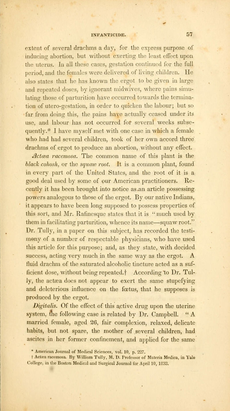 extent of several drachms a day, for the express purpose of inducing abortion, but without exerting the least effect upon the uterus. In all these cases, gestation continued for the full period, and the females were delivered of living children. He also states that he has known the ergot to be given in large and repeated doses, by ignorant midwives, where pains simu- lating those of parturition have occurred towards the termina- tion of utero-gestation, in order to quicken the labour; but so far from doing this, the pains haye actually ceased under its use, and labour has not occurred for several weeks subse- quently.* I have myself met with one case in which a female who had had several children, took of her own accord three' drachms of ergot to produce an abortion, without any effect. Aetata racemosa. The common name of this plant is the black cohosh, or the squaw root. It is a common plant, found in every part of the United States, and the root of it is a good deal used by some of our American practitioners. Re- cently it has been brought into notice as .an article possessing powers analogous to those of the ergot. By our native Indians, it appears to have been long supposed to possess properties of this sort, and Mr. Rafinesque states that it is  much used by them in facilitating parturition, whence its name—squaw root. Dr. Tully, in a paper on this subject, has recorded the testi- mony of a number of respectable physicians, who have used this article for this purpose; arid, as they state, with decided success, acting very much in the same way as the ergot. A fluid drachm of the saturated alcoholic tincture acted as a suf- ficient dose, without being repeated.! According 'to Dr. Tul- ly, the actaea does not appear to exert the same stupefying and deleterious influence on the foetus, that he supposes is produced by the ergot. Digitalis. Of the effect of this active drug upon the uterine system, tlie following case is related by Dr. Campbell.  A married female, aged 26, fair complexion, relaxed, delicate habits, but not spare, the mother of several children, had ascites in her former confinement, and applied for the same * American Journal of Medical Sciences, vol. 10, p. 227. t Actsea racemosa. By William Tully, M. D. Professor of Materia Medica, in Yalo College, in the Boston Medical and Surgical Journal for April 10, 1833.
