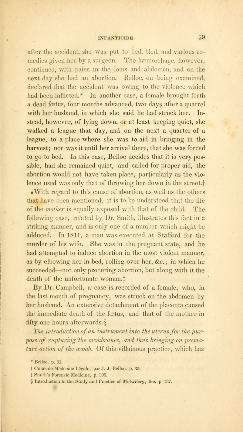 after the accident, she was put to bed, bled, and various re- medics given her by a surgeon. The haemorrhage, however, continued, with pains in the loins and abdomen, and on the next day she had an abortion. Belloc, on being examined, declared that the accident was owing to the violence which had been inflicted.* In another case, a female brought forth a dead fetus, four months advanced, two days after a quarrel with her husband, in which she said he had struck her. In- stead, however, of lying down, or at least keeping quiet, she walked a league that day, and on the next a quarter of a league, to a place where she was to aid in bringing in the harvest; nor was it until her arrival there, that she was forced to go to bed. In this case, Belloc decides that it is very pos- sible, had she remained quiet, and called for proper aid, the abortion would not have taken place, particularly as the vio- lence used was only that of throwing her down in the street.f • With regard to this cause of abortion, as well as the others that have been mentioned, it is to be understood that the life of the mother is equally exposed with that of the child. The following case, related by Dr. Smith, illustrates this fact in a striking manner, and is only one of a number which might be adduced. In 1811, a man was executed at Stafford for the murder of his wife. She was in the pregnant state, and he had attempted to induce abortion in the most violent manner, as by elbowing her in bed, rolling over her, &c.; in which he succeeded—not only procuring abortion, but along with it the death of the unfortunate woman.J By Dr. Campbell, a case is recorded of a female, who, in the last month of pregnancy, wras struck on the abdomen by her husband. An extensive detachment of the placenta caused the immediate death of the fetus, and that of the mother in fifty-one hours afterwards. § The introduction of an instrument into the uterus for the pur- pose of rupturing the membranes, and thus bringing on prema- ture action of the ivomb. Of this villainous practice, which has * Belloc, p. 81. t Cours de Medeeine Legale, par J. J. Belloc. p. 82. I Smith's Forensic Medicine, p. 305. § Introduction to the Study and Practice of Midwifery, &c. p 137.