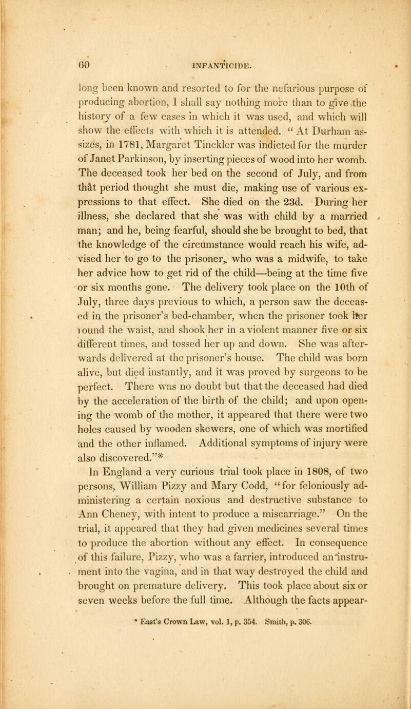 long been known and resorted to for the nefarious purpose of producing abortion, 1 shall say nothing more than to give the history of a few cases in which it was used, and which will show the effects with which it is attended.  At Durham as- sizes, in 1781, Margaret Tinckler was indicted for the murder of Janet Parkinson, by inserting pieces of wood into her womb. The deceased took her bed on the second of July, and from that period thought she must die, making use of various ex- pressions to that effect. She died on the 23d. During her illness, she declared that she was with child by a married man; and he, being fearful, should she be brought to bed, that the knowledge of the circumstance would reach his wife, ad- vised her to go to the prisoner,, who was a midwife, to take her advice how to get rid of the child—being at the time five or six months gone. The delivery took place on the 10th of July, three days previous to which, a person saw the deceas- ed in the prisoner's bed-chamber, when the prisoner took her i ound the waist, and shook her in a violent manner five or six different times, and tossed her up and down. She was after- wards delivered at the prisoner's house. The child was born alive, but died instantly, and it was proved by surgeons to be perfect. There was no doubt but that the deceased had died by the acceleration of the birth of the child; and upon open- ing the womb of the mother, it appeared that there were two holes caused by wooden skewers, one of which was mortified and the other inflamed. Additional symptoms of injury were also discovered.* In England a very curious trial took place in 1808, of two persons, William Pizzy and Mary Codd, for feloniously ad- ministering a certain noxious and destructive substance to Ann Cheney, with intent to produce a miscarriage. On the trial, it appeared that they had given medicines several times to produce the abortion without any effect. In consequence of this failure, Pizzy, who was a farrier, introduced an instru- ment into the vagina, and in that way destroyed the child and brought on premature delivery. This took place about six or seven weeks before the full time. Although the facts appear-