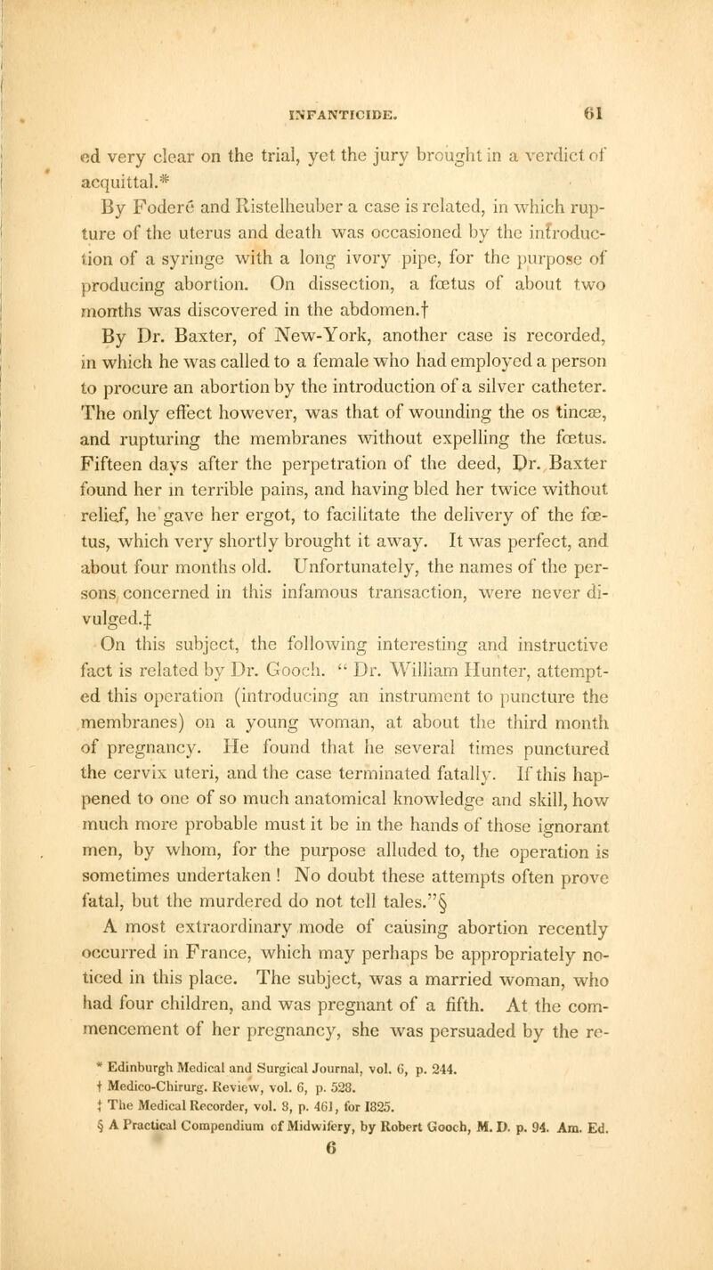 ed very clear on the trial, yet the jury brought in a verdict of acquittal.* By Fodere and Ristelheuber a case is related, in which rup- ture of the uterus and death was occasioned by the infroduc- tion of a syringe with a long ivory pipe, for the purpose of producing abortion. On dissection, a foetus of about two months was discovered in the abdomen.f By Dr. Baxter, of New-York, another case is recorded, in which he was called to a female who had employed a person to procure an abortion by the introduction of a silver catheter. The only effect however, was that of wounding the os tineas, and rupturing the membranes without expelling the foetus. Fifteen days after the perpetration of the deed, Dr. Baxter found her in terrible pains, and having bled her twice without relief, he gave her ergot, to facilitate the delivery of the foe- tus, which very shortly brought it away. It was perfect, and about four months old. Unfortunately, the names of the per- sons concerned in this infamous transaction, were never di- vulged.:]: On this subject, the following interesting and instructive fact is related by Dr. Gooch.  Dr. William Hunter, attempt- ed this operation (introducing an instrument to puncture the membranes) on a young woman, at about the third month of pregnancy. He found that he several times punctured the cervix uteri, and the case terminated fatally. If this hap- pened to one of so much anatomical knowledge and skill, how much more probable must it be in the hands of those ignorant men, by whom, for the purpose alluded to, the operation is sometimes undertaken ! No doubt these attempts often prove fatal, but the murdered do not tell tales.§ A most extraordinary mode of causing abortion recently occurred in France, which may perhaps be appropriately no- ticed in this place. The subject, was a married woman, who had four children, and was pregnant of a fifth. At the com- mencement of her pregnancy, she was persuaded by the re- * Edinburgh Medical and Surgical Journal, vol. 6, p. 244. i Medico-Chirurg. Review, vol. 6, p. 528. | The Medical Recorder, vol. 3, p. 461, for 1825. § A Practical Compendium of Midwifery, by Robert Gooch, M. I), p. 94. Am. Ed. 6