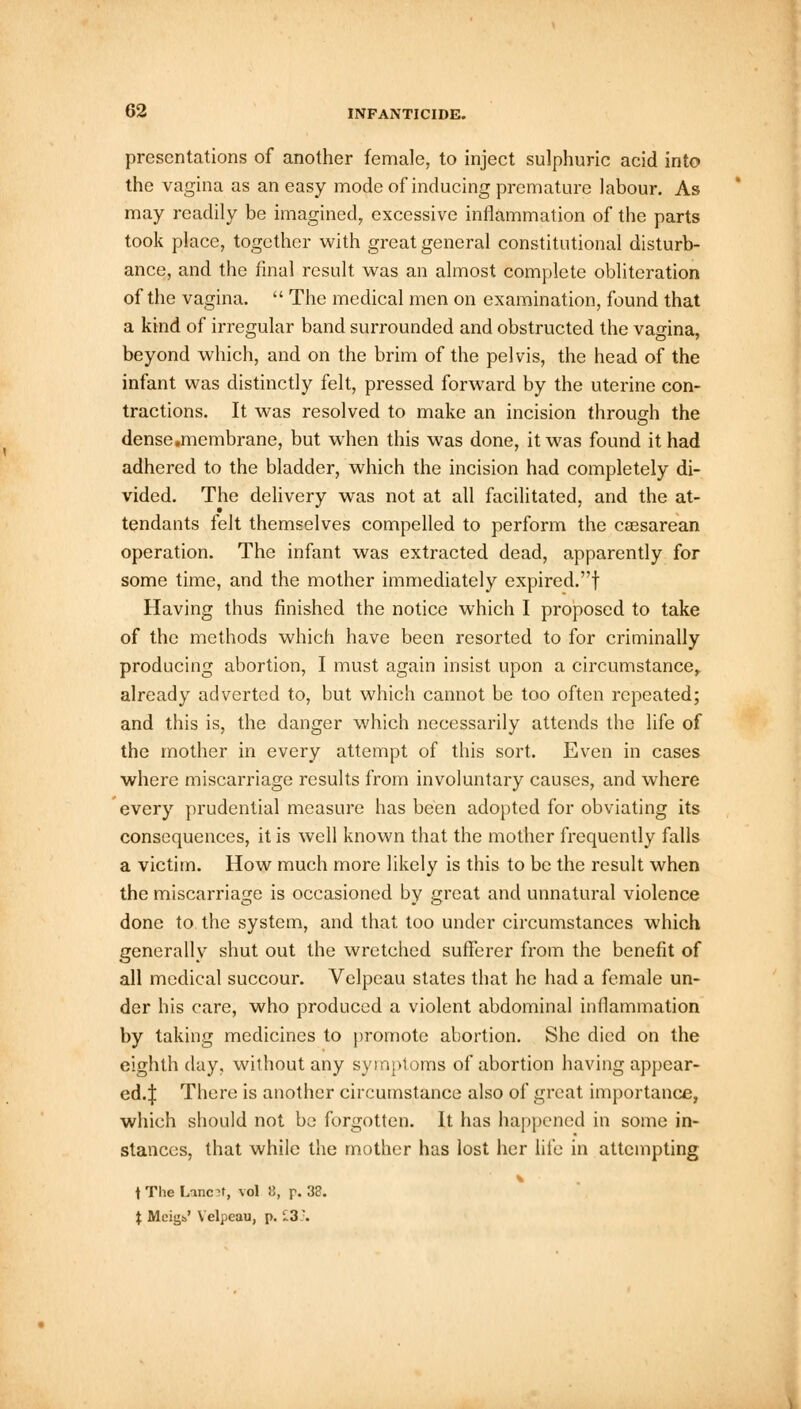 presentations of another female, to inject sulphuric acid into the vagina as an easy mode of inducing premature labour. As may readily be imagined, excessive inflammation of the parts took place, together with great general constitutional disturb- ance, and the final result was an almost complete obliteration of the vagina.  The medical men on examination, found that a kind of irregular band surrounded and obstructed the vagina, beyond which, and on the brim of the pelvis, the head of the infant was distinctly felt, pressed forward by the uterine con- tractions. It was resolved to make an incision through the dense.membrane, but when this was done, it was found it had adhered to the bladder, which the incision had completely di- vided. The delivery was not at all facilitated, and the at- tendants felt themselves compelled to perform the ceesarean operation. The infant was extracted dead, apparently for some time, and the mother immediately expired.! Having thus finished the notice which I proposed to take of the methods which have been resorted to for criminally producing abortion, I must again insist upon a circumstance, already adverted to, but which cannot be too often repeated; and this is, the danger which necessarily attends the life of the mother in every attempt of this sort. Even in cases where miscarriage results from involuntary causes, and where every prudential measure has been adopted for obviating its consequences, it is well known that the mother frequently falls a victim. How much more likely is this to be the result when the miscarriage is occasioned by great and unnatural violence done to the system, and that too under circumstances which generally shut out the wretched sufferer from the benefit of all medical succour. Velpcau states that he had a female un- der his care, who produced a violent abdominal inflammation by taking medicines to promote abortion. She died on the eighth day, without any symptoms of abortion having appear- ed.:}: There is another circumstance also of great importance, which should not be forgotten. It lias happened in some in- stances, that while the mother has lost her life in attempting fThe Linen, vol 8, p. 38. t Meigs.' Velpeau, p. £3J.