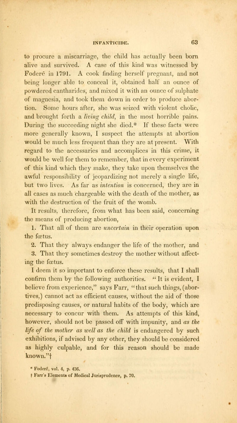 to procure a miscarriage, the child has actually been born alive and survived. A case of this kind was witnessed by Foci ere in 1791. A cook finding herself pregnant, and not being longer able to conceal it, obtained half an ounce of powdered cantharides, and mixed it with an ounce of sulphate of magnesia, and took them down in order to produce abor- tion. Some hours after, she was seized with violent cholic, and brought forth a living child, in the most horrible pains. During the succeeding night she died.* If these facts were more generally known, I suspect the attempts at abortion would be much less frequent than they are at present. With regard to the accessaries and accomplices in this crime, it would be well for them to remember, that in every experiment of this kind which they make, they take upon themselves the awful responsibility of jeopardizing not merely a single life, but two lives. As far as intention is concerned, they are in all cases as much chargeable with the death of the mother, as with the destruction of the fruit of the womb. It results, therefore, from what has been said, concerning the means of producing abortion, 1. That all of them are uncertain in their operation upon the foetus. 2. That they always endanger the life of the mother, and 3. That they sometimes destroy the mother without affect- ing the foetus. I deem it so important to enforce these results, that I shall confirm them by the following authorities. It is evident, I believe from experience, says Farr,  that such things, (abor- tives,) cannot act as efficient causes, without the aid of those predisposing causes, or natural habits of the body, which are necessary to concur with them. As attempts of this kind, however, should not be passed off with impunity, and as the life of the mother as ivell as the child is endangered by such exhibitions, if advised by any other, they should be considered as highly culpable, and for this reason should be made known.f  Fodere, vol. 4, p. 436. t Fair's Elements of Medical Jurisprudence, p. 70.