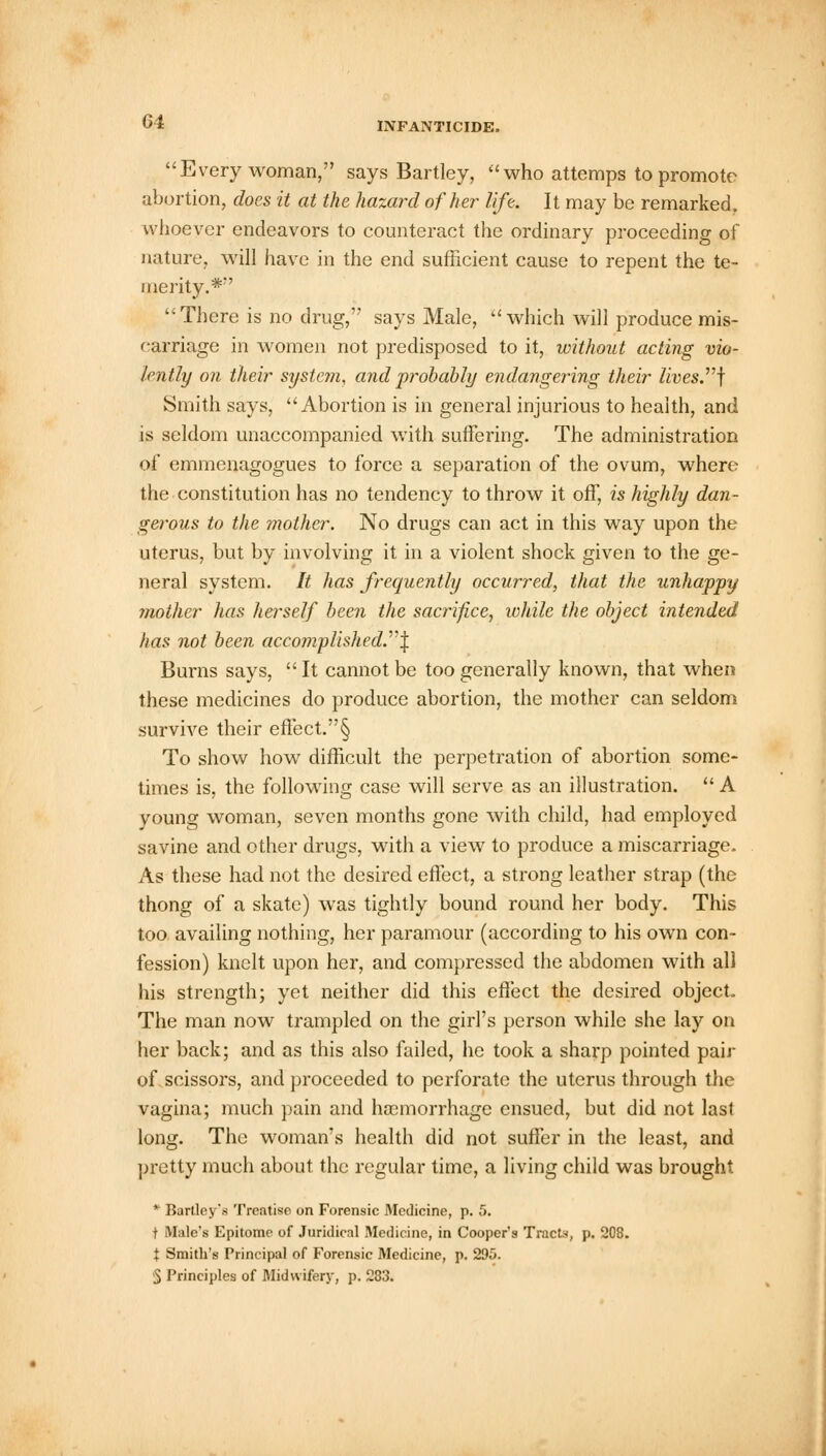 Every woman, says Bartley, who attemps to promote abortion, does it at the hazard of her life. It may be remarked, whoever endeavors to counteract the ordinary proceeding of nature, will have in the end sufficient cause to repent the te- merity.*' There is no drug, says Male, which will produce mis- carriage in women not predisposed to it, without acting vio- lently on their system, and probably endangering their lives.\ Smith says, Abortion is in general injurious to health, and is seldom unaccompanied with suffering. The administration of emmenagogues to force a separation of the ovum, where the constitution has no tendency to throw it off, is highly dan- gerous to the mother. No drugs can act in this way upon the uterus, but by involving it in a violent shock given to the ge- neral system. It has frequently occurred, that the unhappy mother has herself been the sacrifice, while the object intended has not been accomplished.\ Burns says,  It cannot be too generally known, that when these medicines do produce abortion, the mother can seldom survive their effect.§ To show how difficult the perpetration of abortion some- times is, the following case will serve as an illustration.  A young woman, seven months gone with child, had employed savine and other drugs, with a view to produce a miscarriage. As these had not the desired effect, a strong leather strap (the thong of a skate) was tightly bound round her body. This too availing nothing, her paramour (according to his own con- fession) knelt upon her, and compressed the abdomen with all his strength; yet neither did this effect the desired object. The man now trampled on the girl's person while she lay on her back; and as this also failed, he took a sharp pointed pair of scissors, and proceeded to perforate the uterus through the vagina; much pain and haemorrhage ensued, but did not last long. The woman's health did not suffer in the least, and pretty much about the regular time, a living child was brought * Bartley's Treatise on Forensic Medicine, p. 5. t Male's Epitome of Juridical Medicine, in Cooper's Tracts, p. 208. % Smith's Principal of Forensic Medicine, p. 295. 5 Principles of Midwifery, p. 283.