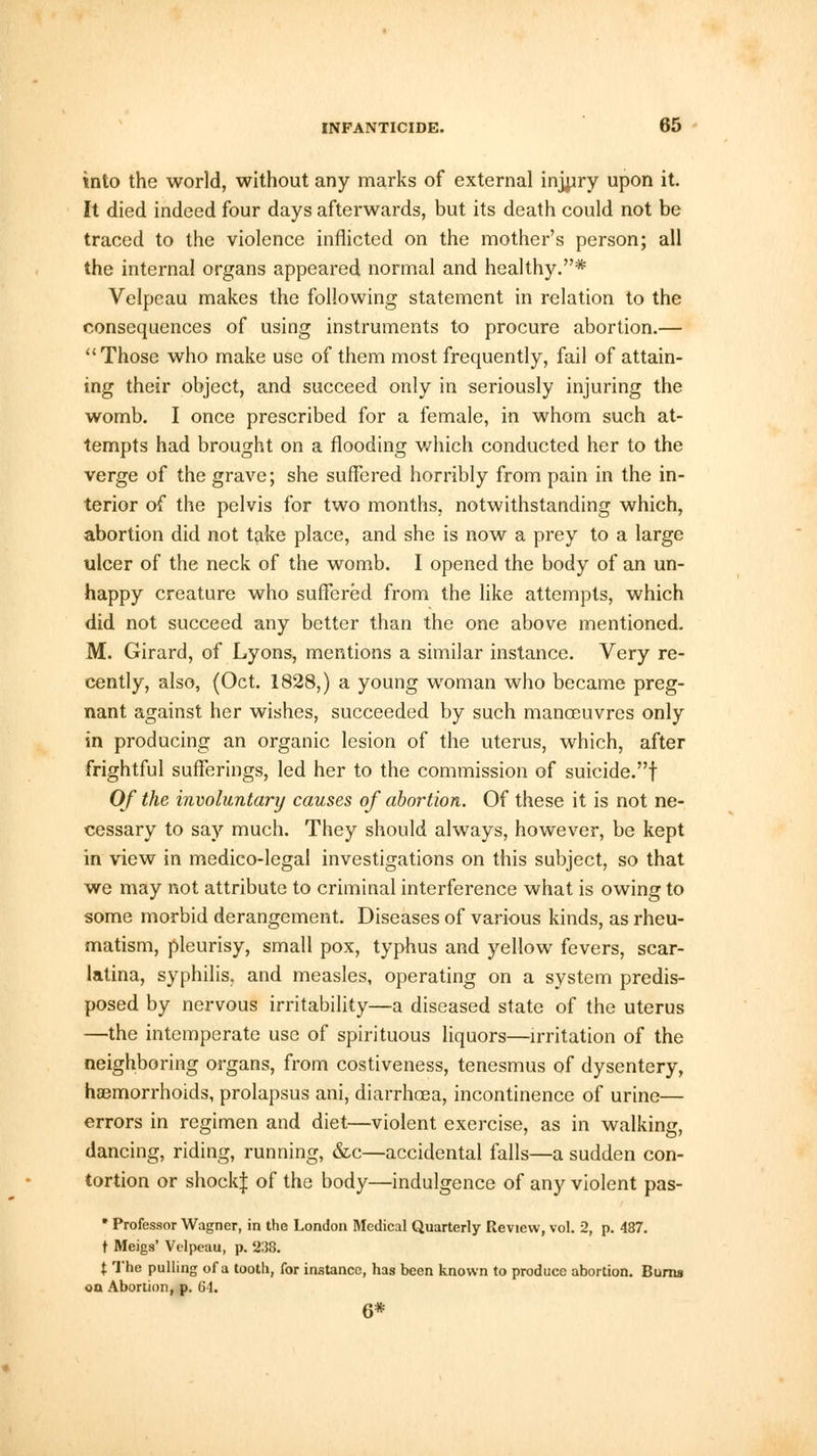 into the world, without any marks of external injury upon it. It died indeed four days afterwards, but its death could not be traced to the violence inflicted on the mother's person; all the internal organs appeared normal and healthy.* Velpeau makes the following statement in relation to the consequences of using instruments to procure abortion.— Those who make use of them most frequently, fail of attain- ing their object, and succeed only in seriously injuring the womb. I once prescribed for a female, in whom such at- tempts had brought on a flooding which conducted her to the verge of the grave; she suffered horribly from pain in the in- terior of the pelvis for two months, notwithstanding which, abortion did not take place, and she is now a prey to a large ulcer of the neck of the womb. I opened the body of an un- happy creature who suffered from the like attempts, which did not succeed any better than the one above mentioned. M. Girard, of Lyons, mentions a similar instance. Very re- cently, also, (Oct. 1828,) a young woman who became preg- nant against her wishes, succeeded by such manoeuvres only in producing an organic lesion of the uterus, which, after frightful sufferings, led her to the commission of suicide.! Of the involuntary causes of abortion. Of these it is not ne- cessary to say much. They should always, however, be kept in view in medico-legal investigations on this subject, so that we may not attribute to criminal interference what is owing to some morbid derangement. Diseases of various kinds, as rheu- matism, pleurisy, small pox, typhus and yellow fevers, scar- latina, syphilis, and measles, operating on a system predis- posed by nervous irritability—a diseased state of the uterus —the intemperate use of spirituous liquors—irritation of the neighboring organs, from costiveness, tenesmus of dysentery, haemorrhoids, prolapsus ani, diarrhoea, incontinence of urine— errors in regimen and diet—violent exercise, as in walking, dancing, riding, running, &c—accidental falls—a sudden con- tortion or shock! of the body—indulgence of any violent pas-  Professor Wagner, in the London Medical Quarterly Review, vol. 2, p. 487. t Meigs' Velpeau, p. 238. X The pulling of a tooth, for instance, has been known to produce abortion. Bums on Abortion, p. 64.