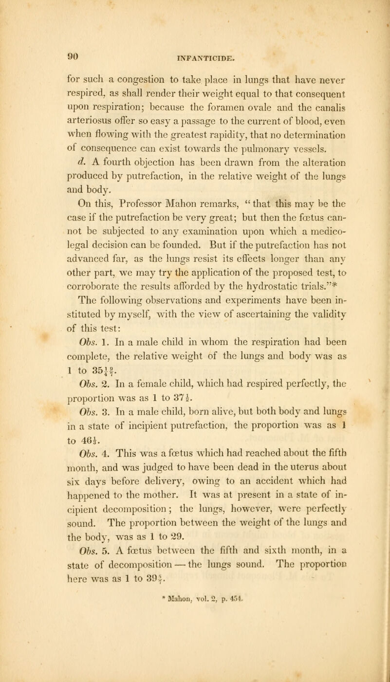 for such a congestion to take place in lungs that have never respired, as shall render their weight equal to that consequent upon respiration; because the foramen ovale and the canalis arteriosus offer so easy a passage to the current of blood, even when flowing with the greatest rapidity, that no determination of consequence can exist towards the pulmonary vessels. d. A fourth objection has been drawn from the alteration produced by putrefaction, in the relative weight of the lungs and body. On this, Professor Mahon remarks,  that this may be the case if the putrefaction be very great; but then the fetus can- not be subjected to any examination upon which a medico- legal decision can be founded. But if the putrefaction has not advanced far, as the lungs resist its effects longer than any other part, we may try the application of the proposed test, to corroborate the results afforded by the hydrostatic trials.* The following observations and experiments have been in- stituted by myself, with the view of ascertaining the validity of this test: Obs. 1. In a male child in whom the respiration had been complete, the relative weight of the lungs and body was as 1 to 35if. Obs. 2. In a female child, which had respired perfectly, the proportion was as 1 to 37 J. Obs. 3. In a male child, born alive, but both body and lung* in a state of incipient putrefaction, the proportion was as 1 to 46*. Obs. 4. This was a fetus which had reached about the fifth month, and was judged to have been dead in the uterus about six days before delivery, owing to an accident which had happened to the mother. It was at present in a state of in- cipient decomposition; the lungs, however, were perfectly sound. The proportion between the weight of the lungs and the body, was as 1 to 29. Obs. 5. A fetus between the fifth and sixth month, in a state of decomposition — the lungs sound. The proportion here was as 1 to 39-f.