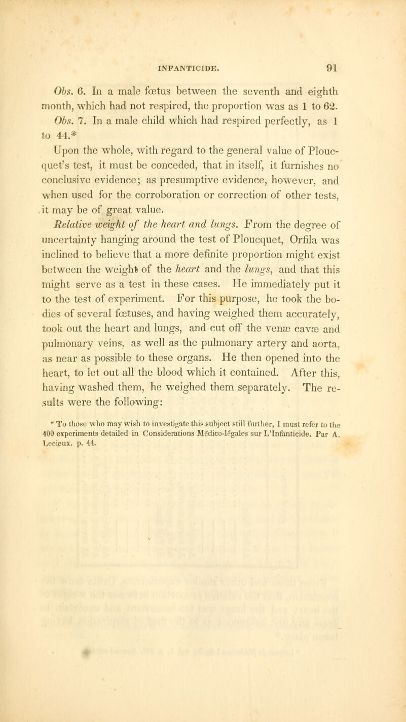 Obs. 6. In a male fetus between the seventh and eighth month, which had not respired, the proportion was as 1 to 62. Obs. 7. In a male child which had respired perfectly, as 1 to 44.* Upon the whole, with regard to the general value of Plouc- quet's test, it must be conceded, that in itself, it furnishes no conclusive evidence; as presumptive evidence, however, and when used for the corroboration or correction of other tests, it may be of great value. Relative weight of the heart and lungs. From the degree of uncertainty hanging around the test of Ploucquet, Orfila was inclined to believe that a more definite proportion might exist between the weigh* of the heart and the lungs, and that this might serve as a test in these cases. He immediately put it to the test of experiment. For this purpose, he took the bo- dies of several foetuses, and having weighed them accurately, took out the heart and lungs, and cut off the venae cavae and pulmonary veins, as well as the pulmonary artery and aorta, as near as possible to these organs. He then opened into the heart, to let out all the blood which it contained. After this, having washed them, he weighed them separately. The re- sults were the following: * To those who may wish to investigate this subject still further, I must refer to the 400 experiments detailed in Considerations Medico-legales sur L'Infanticide. Par A. Lecieux. p. 44.