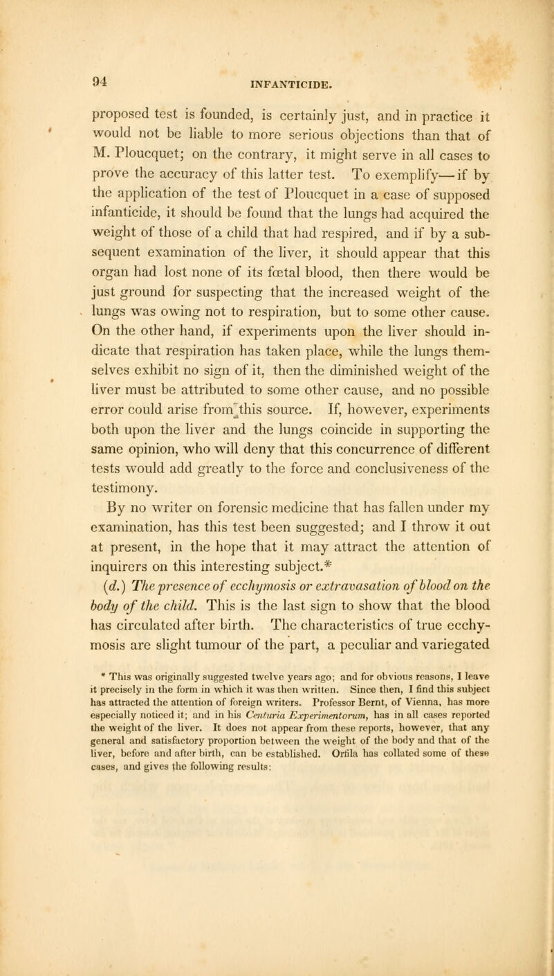 proposed test is founded, is certainly just, and in practice it would not be liable to more serious objections than that of M. Ploucquet; on the contrary, it might serve in all cases to prove the accuracy of this latter test. To exemplify—if by the application of the test of Ploucquet in a case of supposed infanticide, it should be found that the lungs had acquired the weight of those of a child that had respired, and if by a sub- sequent examination of the liver, it should appear that this organ had lost none of its fastal blood, then there would be just ground for suspecting that the increased weight of the lungs was owing not to respiration, but to some other cause. On the other hand, if experiments upon the liver should in- dicate that respiration has taken place, while the lungs them- selves exhibit no sign of it, then the diminished weight of the liver must be attributed to some other cause, and no possible error could arise fronf this source. If, however, experiments both upon the liver and the lungs coincide in supporting the same opinion, who will deny that this concurrence of different tests would add greatly to the force and conclusiveness of the testimony. By no writer on forensic medicine that has fallen under my examination, has this test been suggested; and I throw it out at present, in the hope that it may attract the attention of inquirers on this interesting subject.* (d.) The presence of ecchymosis or extravasation of blood on the body of the child. This is the last sign to show that the blood has circulated after birth. The characteristics of true ecchy- mosis are slight tumour of the part, a peculiar and variegated * This was originally suggested twelve years ago; and for obvious reasons, I leave it precisely in the form in which it was then written. Since then, I find this subject has attracted the attention of foreign writers. Professor Bernt, of Vienna, has more especially noticed it; and in his Ceiituria Experiment orum, has in all cases reported the weight of the liver. It does not appear from these reports, however, that any general and satisfactory proportion between the weight of the body and that of the liver, before and after birth, can be established. Ortila has collated some of thesw cases, and gives the following results: