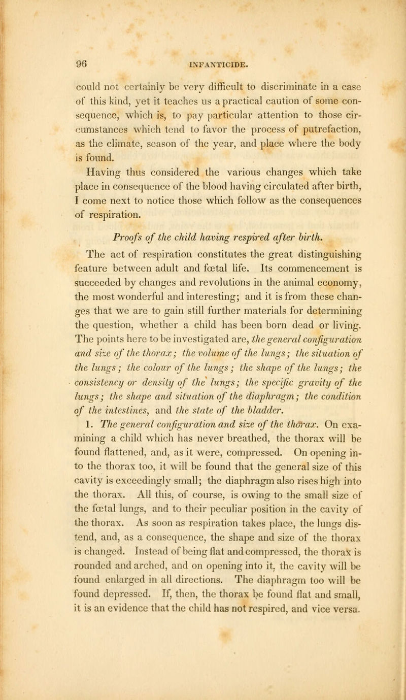 could not certainly be very difficult to discriminate in a case of this kind, yet it teaches us a practical caution of some con- sequence, which is, to pay particular attention to those cir- cumstances which tend to favor the process of putrefaction, as the climate, season of the year, and place where the body is found. Having thus considered the various changes which take place in consequence of the blood having circulated after birth, I come next to notice those which follow as the consequences of respiration. Proofs of the child having respired after birth. The act of respiration constitutes the great distinguishing feature between adult and foetal life. Its commencement is succeeded by changes and revolutions in the animal economy, the most wonderful and interesting; and it is from these chan- ges that we are to gain still further materials for determining the question, whether a child has been born dead or living. The points here to be investigated are, the general configuration and size of the thorax; the volume of the lungs; the situation of the lungs; the colour of the lungs; the shape of the lungs; the consistency or density of the lungs; the specific gravity of the lungs; the shape and situation of the diaphragm; the condition of the intestines, and the state of the bladder. 1. The general configuration and size of the thorax. On exa- mining a child which has never breathed, the thorax will be found flattened, and, as it were, compressed. On opening in- to the thorax too, it will be found that the general size of this cavity is exceedingly small; the diaphragm also rises high into the thorax. All this, of course, is owing to the small size of the fetal lungs, and to their peculiar position in the cavity of the thorax. As soon as respiration takes place, the lungs dis- tend, and, as a consequence, the shape and size of the thorax is changed. Instead of being flat and compressed, the thorax is rounded and arched, and on opening into it, the cavity will be found enlarged in all directions. The diaphragm too will be found depressed. If, then, the thorax be found flat and small, it is an evidence that the child has not respired, and vice versa.