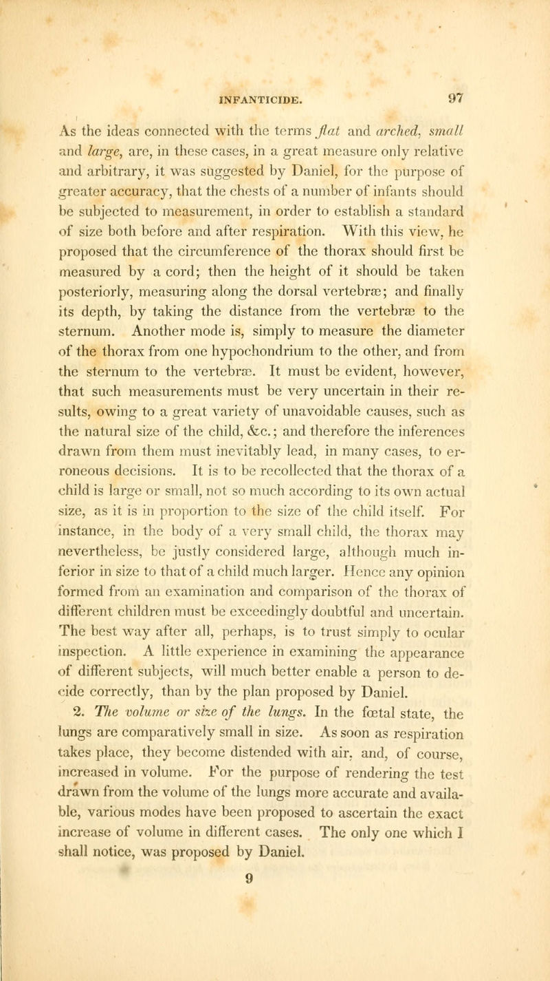 i As the ideas connected with the terms flat and arched, small and large, are, in these cases, in a great measure only relative and arbitrary, it was suggested by Daniel, for the purpose of greater accuracy, that the chests of a number of infants should be subjected to measurement, in order to establish a standard of size both before and after respiration. With this view, he proposed that the circumference of the thorax should first be measured by a cord; then the height of it should be taken posteriorly, measuring along the dorsal vertebra?; and finally its depth, by taking the distance from the vertebrae to the sternum. Another mode is, simply to measure the diameter of the thorax from one hypochondrium to the other, and from the sternum to the vertebrae. It must be evident, however, that such measurements must be very uncertain in their re- sults, owing to a great variety of unavoidable causes, such as the natural size of the child, &c.; and therefore the inferences drawn from them must inevitably lead, in many cases, to er- roneous decisions. It is to be recollected that the thorax of a child is large or small, not so much according to its own actual size, as it is in proportion to the size of the child itself. For instance, in the body of a very small child, the thorax may nevertheless, be justly considered large, although much in- ferior in size to that of a child much larger. Hence any opinion formed from an examination and comparison of the thorax of different children must be exceedingly doubtful and uncertain. The best way after all, perhaps, is to trust simply to ocular inspection. A little experience in examining the appearance of different subjects, will much better enable a person to de- cide correctly, than by the plan proposed by Daniel. 2. Tfie volume or size of the lungs. In the foetal state, the lungs are comparatively small in size. As soon as respiration takes place, they become distended with air. and, of course, increased in volume. For the purpose of rendering the test drawn from the volume of the lungs more accurate and availa- ble, various modes have been proposed to ascertain the exact increase of volume in different cases. The only one which I shall notice, was proposed by Daniel. 9