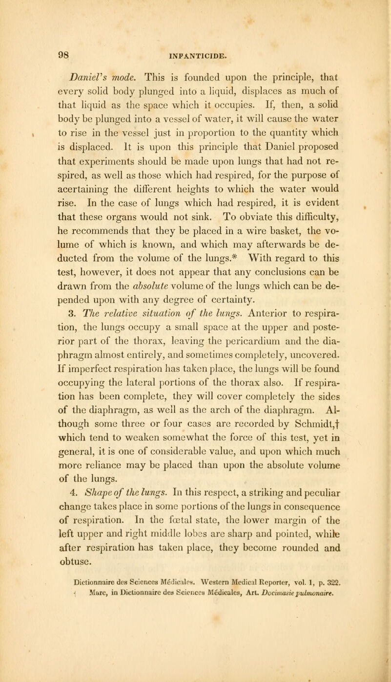 Daniel's mode. This is founded upon the principle, that every solid body plunged into a liquid, displaces as much of that liquid as the space which it occupies. If, then, a solid body be plunged into a vessel of water, it will cause the water to rise in the vessel just in proportion to the quantity which is displaced. It is upon this principle that Daniel proposed that experiments should be made upon lungs that had not re- spired, as well as those which had respired, for the purpose of acertaining the different heights to which the water would rise. In the case of lungs which had respired, it is evident that these organs would not sink. To obviate this difficulty, he recommends that they be placed in a wire basket, the vo- lume of which is known, and which may afterwards be de- ducted from the volume of the lungs.* With regard to this test, however, it does not appear that any conclusions can be drawn from the absolute volume of the lungs which can be de- pended upon with any degree of certainty. 3. The relative situation of the lungs. Anterior to respira- tion, the lungs occupy a small space at the upper and poste- rior part of the thorax, leaving the pericardium and the dia- phragm almost entirely, and sometimes completely, uncovered. If imperfect respiration has taken place, the lungs will be found occupying the lateral portions of the thorax also. If respira- tion has been complete, they will cover completely the sides of the diaphragm, as well as the arch of the diaphragm. Al- though some three or four cases are recorded by Schmidt,! which tend to weaken somewhat the force of this test, yet in general, it is one of considerable value, and upon which much more reliance may be placed than upon the absolute volume of the lungs. 4. Shape of the lungs. In this respect, a striking and peculiar change takes place in some portions of the lungs in consequence of respiration. In the foetal state, the lower margin of the left upper and right middle lobes are sharp and pointed, while after respiration has taken place, they become rounded and obtuse. Diclionnaire des Sciences Mcdicilcs. Western Medic.il Reporter, vol. 1, p. 322. ■> Marc, in Diclionnaire des Sciences Medicates, Art. Docimasie pulmonairt.