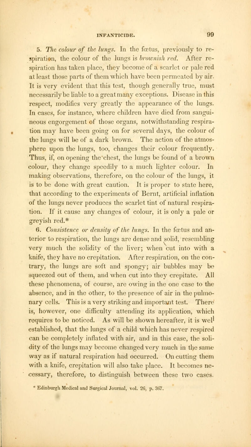 5. The colour of the lungs. In the foetus, previously to re- spiration, the colour of the lungs is brownish red. After re- spiration has taken place, they become of a scarlet or pale red at least those parts of them which have been permeated by air. It is very evident that this test, though generally true, must necessarily be liable to a great many exceptions. Disease in this respect, modifies very greatly the appearance of the lungs. In cases, for instance, where children have died from sangui- neous engorgement of those organs, notwithstanding respira- tion may have been going on for several days, the colour of the lungs will be of a dark brown. The action of the atmos- phere upon the lungs, too, changes their colour frequently. Thus, if, on opening the chest, the lungs be found of a brown colour, they change speedily to a much lighter colour. In making observations, therefore, on the colour of the lungs, it is to be done with great caution. It is proper to state here, that according to the experiments of Bernt, artificial inflation of the lungs never produces the scarlet tint of natural respira- tion. If it cause any changes of colour, it is only a pale or greyish red.* 6. Consistence or density of the lungs. In the foetus and an- terior to respiration, the lungs are dense and solid, resembling very much the solidity of the liver; when cut into with a knife, they have no crepitation. After respiration, on the con- trary, the lungs are soft and spongy; air bubbles may be squeezed out of them, and when cut into they crepitate. All these phenomena, of course, are owing in the one case to the absence, and in the other, to the presence of air in the pulmo- nary cells. This is a very striking and important test. There is, however, one difficulty attending its application, which requires to be noticed. As will be shown hereafter, it is well established, that the lungs of a child which has never respired can be completely inflated with air, and in this case, the soli- dity of the lungs may become changed very much in the same way as if natural respiration had occurred. On cutting them with a knife, crepitation will also take place. It becomes ne- cessary, therefore, to distinguish between these two cases. * Edinburgh Medical and Surgical Journal, vol. 26, p. 367.