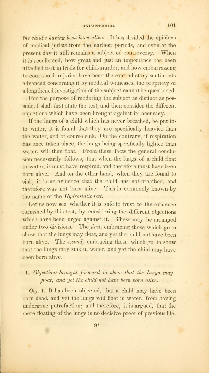 the chilcVs having been born alive. It has divided the opinions of medical jurists from the earliest periods, and even at the present day it still remains a subject of controversy. When it is recollected, how great and just an importance has been attached to it in trials for child-murder, and how embarrassing to courts and to juries have been the contradictory sentiments advanced concerning it by medical witnesses, the propriety of a lengthened investigation of the subject cannot be questioned. . For the purpose of rendering the subject as distinct as pos- sible, I shall first state the test, and then consider the different objections which have been brought against its accuracy. If the lungs of a child which has never breathed, be put in- to water, it is found that they are specifically heavier than the water, and of course sink. On the contrary, if respiration has once taken place, the lungs being specifically lighter than water, will then float. From these facts the general conclu- sion necessarily follows, that when the lungs of a child float in water, it must have respired, and therefore must have been born alive. And on the other hand, when they are found to sink, it is an evidence that the child has not breathed, and therefore was not born alive. This is commonly known by the name of the Hydrostatic test. Let us now see whether it is safe to trust to the evidence furnished by this test, by considering the different objections which have been urged against it. These may be arranged under two divisions. The first, embracing those which go to show that the lungs may float, and yet the child not have been born alive. The second, embracing those which go to show that the lungs may sink in water, and yet the child may have been born alive. 1. Objections brought forward to show that the lungs may Jloat, and yet the child not have been born alive. Obj. 1. It has been objected, that a child may have been born dead, and yet the lungs will float in water, from having undergone putrefaction; and therefore, it is argued, that the mere floating of the lungs is no decisive proof of previous life. 9#