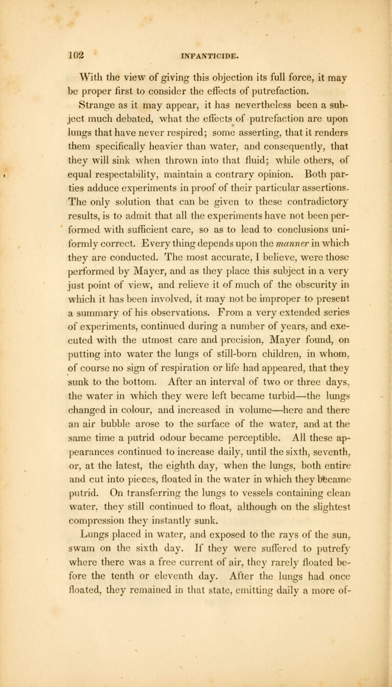 With the view of giving this objection its full force, it may be proper first to consider the effects of putrefaction. Strange as it may appear, it has nevertheless been a sub- ject much debated, what the effects of putrefaction are upon lungs that have never respired; some asserting, that it renders them specifically heavier than water, and consequently, that they will sink when thrown into that fluid; while others, of equal respectability, maintain a contrary opinion. Both par- ties adduce experiments in proof of their particular assertions. The only solution that can be given to these contradictory results, is to admit that all the experiments have not been per- formed with sufficient care, so as to lead to conclusions uni- formly correct. E veiy thing depends upon the manner in which they are conducted. The most accurate, I believe, were those performed by Mayer, and as they place this subject in a very just point of view, and relieve it of much of the obscurity in which it has been involved, it may not be improper to present a summary of his observations. From a very extended series of experiments, continued during a number of years, and exe- cuted with the utmost care and precision, Mayer found, on putting into water the lungs of still-born children, in whom, of course no sign of respiration or life had appeared, that they sunk to the bottom. After an interval of two or three days, the water in which they were left became turbid—the lung? changed in colour, and increased in volume—here and there an air bubble arose to the surface of the water, and at the same time a putrid odour became perceptible. All these ap- pearances continued to increase daily, until the sixth, seventh, or, at the latest, the eighth day, when the lungs, both entire and cut into pieces, floated in the water in which they became putrid. On transferring the lungs to vessels containing clean water, they still continued to float, although on the slightest compression they instantly sunk. Lungs placed in water, and exposed to the rays of the sum swam on the sixth day. If they were suffered to putrefy where there was a free current of air, they rarely floated be- fore the tenth or eleventh day. After the lungs had once floated, they remained in that state, emitting daily a more of-