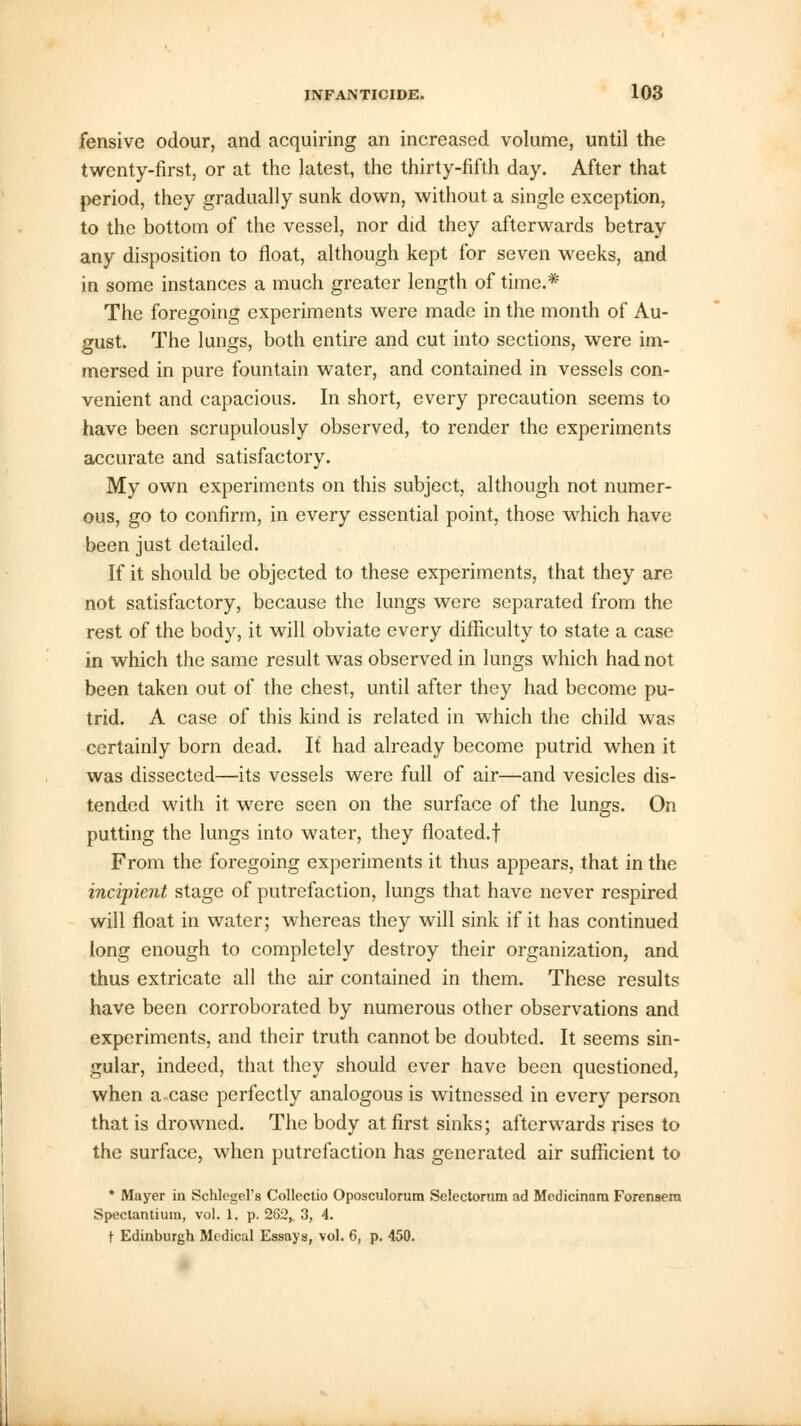 fensive odour, and acquiring an increased volume, until the twenty-first, or at the latest, the thirty-fifth day. After that period, they gradually sunk down, without a single exception, to the bottom of the vessel, nor did they afterwards betray any disposition to float, although kept for seven weeks, and in some instances a much greater length of time.* The foregoing experiments were made in the month of Au- gust. The lungs, both entire and cut into sections, were im- mersed in pure fountain water, and contained in vessels con- venient and capacious. In short, every precaution seems to have been scrupulously observed, to render the experiments accurate and satisfactory. My own experiments on this subject, although not numer- ous, go to confirm, in every essential point, those which have been just detailed. If it should be objected to these experiments, that they are not satisfactory, because the lungs were separated from the rest of the body, it will obviate every difficulty to state a case in which the same result was observed in lungs which had not been taken out of the chest, until after they had become pu- trid. A case of this kind is related in which the child was certainly born dead. If had already become putrid when it was dissected—its vessels were full of air—and vesicles dis- tended with it were seen on the surface of the lungs. On putting the lungs into water, they floated.! From the foregoing experiments it thus appears, that in the incipient stage of putrefaction, lungs that have never respired will float in water; whereas they will sink if it has continued long enough to completely destroy their organization, and thus extricate all the air contained in them. These results have been corroborated by numerous other observations and experiments, and their truth cannot be doubted. It seems sin- gular, indeed, that they should ever have been questioned, when a case perfectly analogous is witnessed in every person that is drowned. The body at first sinks; afterwards rises to the surface, when putrefaction has generated air sufficient to * Mayer in Schlegel's Collectio Oposculorum Selectorum ad Medicinam Forensem Spectantium, vol. 1. p. 282^ 3, 4. t Edinburgh Medical Essays, vol. 6, p. 450.