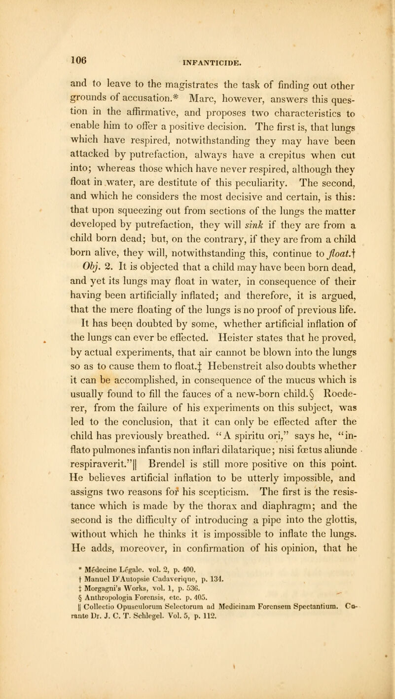 and to leave to the magistrates the task of finding out other grounds of accusation.* Marc, however, answers this ques- tion in the affirmative, and proposes two characteristics to enable him to offer a positive decision. The first is, that lungs which have respired, notwithstanding they may have been attacked by putrefaction, always have a crepitus when cut into; whereas those which have never respired, although they float in water, are destitute of this peculiarity. The second, and which he considers the most decisive and certain, is this: that upon squeezing out from sections of the lungs the matter developed by putrefaction, they will sink if they are from a child born dead; but, on the contrary, if they are from a child born alive, they will, notwithstanding this, continue to fioat.\ Obj. 2. It is objected that a child may have been born dead, and yet its lungs may float in water, in consequence of their having been artificially inflated; and therefore, it is argued, that the mere floating of the lungs is no proof of previous life. It has been doubted by some, whether artificial inflation of the lungs can ever be effected. Heister states that he proved, by actual experiments, that air cannot be blown into the lungs so as to cause them to float.| Hebenstreit also doubts whether it can be accomplished, in consequence of the mucus which is usually found to fill the fauces of a new-born child. § Roede- rer, from the failure of his experiments on this subject, was led to the conclusion, that it can only be effected after the child has previously breathed. A spiritu ori, says he, in- flato pulmones infantis non inflari dilatarique; nisi foetus aliunde respiraverit.|| Brendel is still more positive on this point. He believes artificial inflation to be utterly impossible, and assigns two reasons for his scepticism. The first is the resis- tance which is made by the thorax and diaphragm; and the second is the difficulty of introducing a pipe into the glottis, without which he thinks it is impossible to inflate the lungs. He adds, moreover, in confirmation of his opinion, that he * Medecine Legale, vol. 2, p. 400. t Manuel D'Autopsie Cadaverique, p. 134. \ Morgagni's Works, vol. 1, p. 53C. § Anthropologia Forensis, etc. p. 405. || Collectio Opusculorum Selectorum ad Medicinam Forensem Spectantium. Ccv- rante Dr. J. C. T. Schlegel. Vol. 5, p. 112.