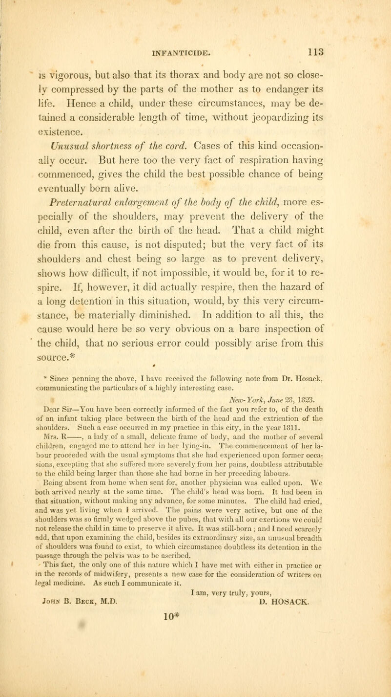 is vigorous, but also that its thorax and body are not so close- ly compressed by the parts of the mother as to endanger its life. Hence a child, under these circumstances, may be de- tained a considerable length of time, without jeopardizing its existence. Unusual shortness of the cord. Cases of this kind occasion- ally occur. But here too the very fact of respiration having commenced, gives the child the best possible chance of being eventually born alive. Preternatural enlargement of the body of the child, more es- pecially of the shoulders, may prevent the delivery of the child, even after the birth of the head. That a child might die from this cause, is not disputed; but the very fact of its shoulders and chest being so large as to prevent delivery, shows how difficult, if not impossible, it would be, for it to re- spire. If, however, it did actually respire, then the hazard of a long detention in this situation, would, by this very circum- stance, be materially diminished. In addition to all this, the cause would here be so very obvious on a bare inspection of the child, that no serious error could possibly arise from this source.* * Since penning the above, I have received the following note from Dr. Hosack, communicating the particulars of a highly interesting case. New-York, June 28, 1823. Dear Sir—You have been correctly informed of the fact you refer to, of the death of an infant taking place between the birth of the head and the extrication of the shoulders. Such a case occurred in my practice in this city, in the year 1811. Mr3. R , a lady of a small, delicate frame of body, and the mother of several children, engaged me to attend her in her lying-in. The commencement of her la- bour proceeded with the usual symptoms that she had experienced upon former occa- sions, excepting that she suffered more severely from her pains, doubtless attributable to the child being larger than those she had borne in her preceding labours. Being absent from home when sent for, another physician was called upon. We both arrived nearly at the same time. The child's head was born. It had been in that situation, without making any advance, for some minutes. The child had cried, and was yet living when 1 arrived. The pains were very active, but one of the shoulders was so firmly wedged above the pubes, that with all our exertions we could not release the child in time to preserve it alive. It was still-born ; and I need scarcely odd, that upon examining the child, besides its extraordinary size, an unusual breadth of shoulders was found to exist, to which circumstance doubtless its detention in the passage through the pelvis was to be ascribed. This fact, the only one of this nature which I have met with either in practice or in the records of midwifery, presents a new case for the consideration of writers on legal medicine. As such I communicate it. I am, very truly, yours, John B. Beck, M.D. D. HOSACK. 10*