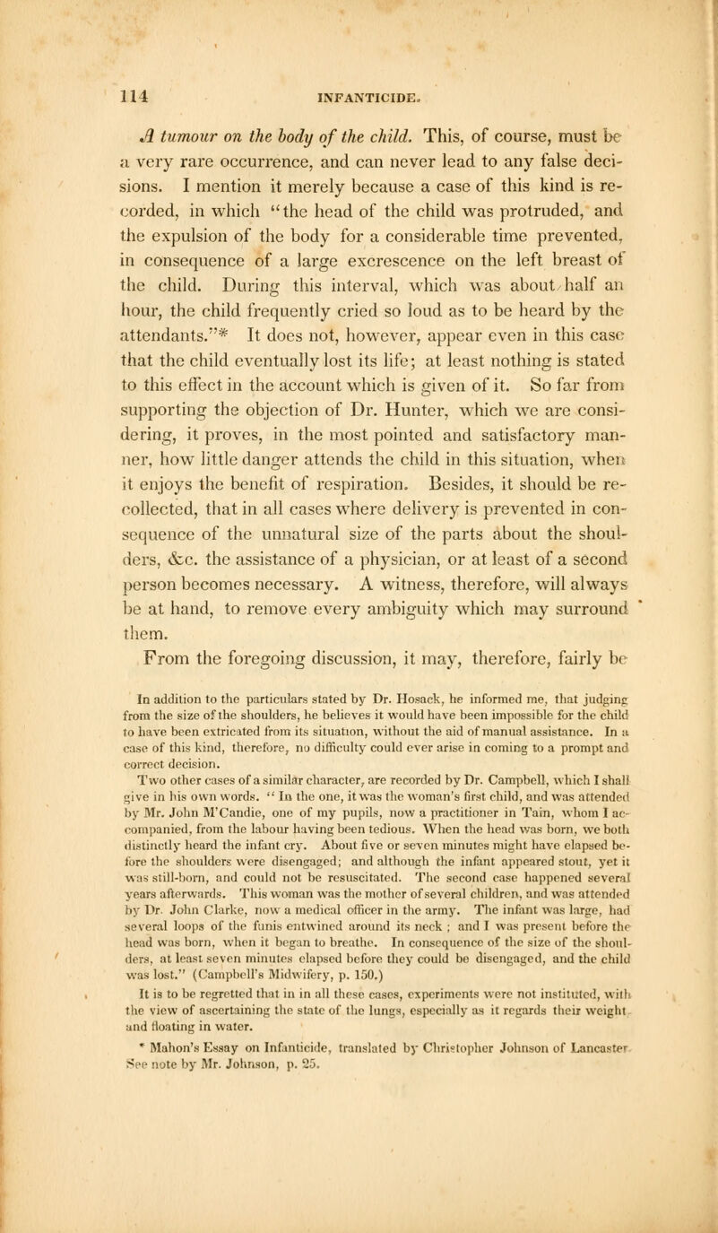 A tumour on the body of the child. This, of course, must be a very rare occurrence, and can never lead to any false deci- sions. I mention it merely because a case of this kind is re- corded, in which the head of the child was protruded, and the expulsion of the body for a considerable time prevented, in consequence of a large excrescence on the left breast ot the child. During this interval, which was about half an hour, the child frequently cried so loud as to be heard by the attendants.'* It does not, however, appear even in this case that the child eventually lost its life; at least nothing is stated to this effect in the account which is given of it. So far from supporting the objection of Dr. Hunter, which we are consi- dering, it proves, in the most pointed and satisfactory man- ner, how little danger attends the child in this situation, when it enjoys the benefit of respiration. Besides, it should be re- collected, that in all cases where delivery is prevented in con- sequence of the unnatural size of the parts about the shoul- ders, &c. the assistance of a physician, or at least of a second person becomes necessary. A witness, therefore, will always be at hand, to remove every ambiguity which may surround them. From the foregoing discussion, it may, therefore, fairly be In addition to the particulars stated by Dr. Hosack, he informed me, that judginp from the size of the shoulders, he believes it would have been impossible for the child to have been extricated from its situation, without the aid of manual assistance. In a case of this kind, therefore, no difficulty could ever arise in coming to a prompt and correct decision. Two other cases of a similar character, are recorded by Dr. Campbell, which I shall give in his own words.  In the one, it was the woman's first child, and was attended by Mr. John M'Candie, one of my pupils, now a practitioner in Tain, whom I ac- companied, from the labour having been tedious. When the head was born, we botli distinctly heard the infant cry. About five or seven minutes might have elapsed be- fore the shoulders were disengaged; and although the infant appeared stout, yet it was still-born, and could not be resuscitated. The second case happened several years afterwards. This woman was the mother of several children, and was attended by Dr. John Clarke, now a medical officer in the army. The infant was large, had several loops of the funis entwined around its neck ; and I was present before the head was born, when it began to breathe. In consequence of the size of the shoul- ders, at least seven minutes elapsed before they could be disengaged, and the child was lost. (Campbell's Midwifery, p. 150.) It is to be regretted that in in all these cases, experiments were not instituted, with the view of ascertaining the state of the lungs, especially as it regards their weight and floating in water. * Mahon's Essay on Infanticide, translated by Christopher Johnson of Lancaster See note by Mr. Johnson, p. 25.