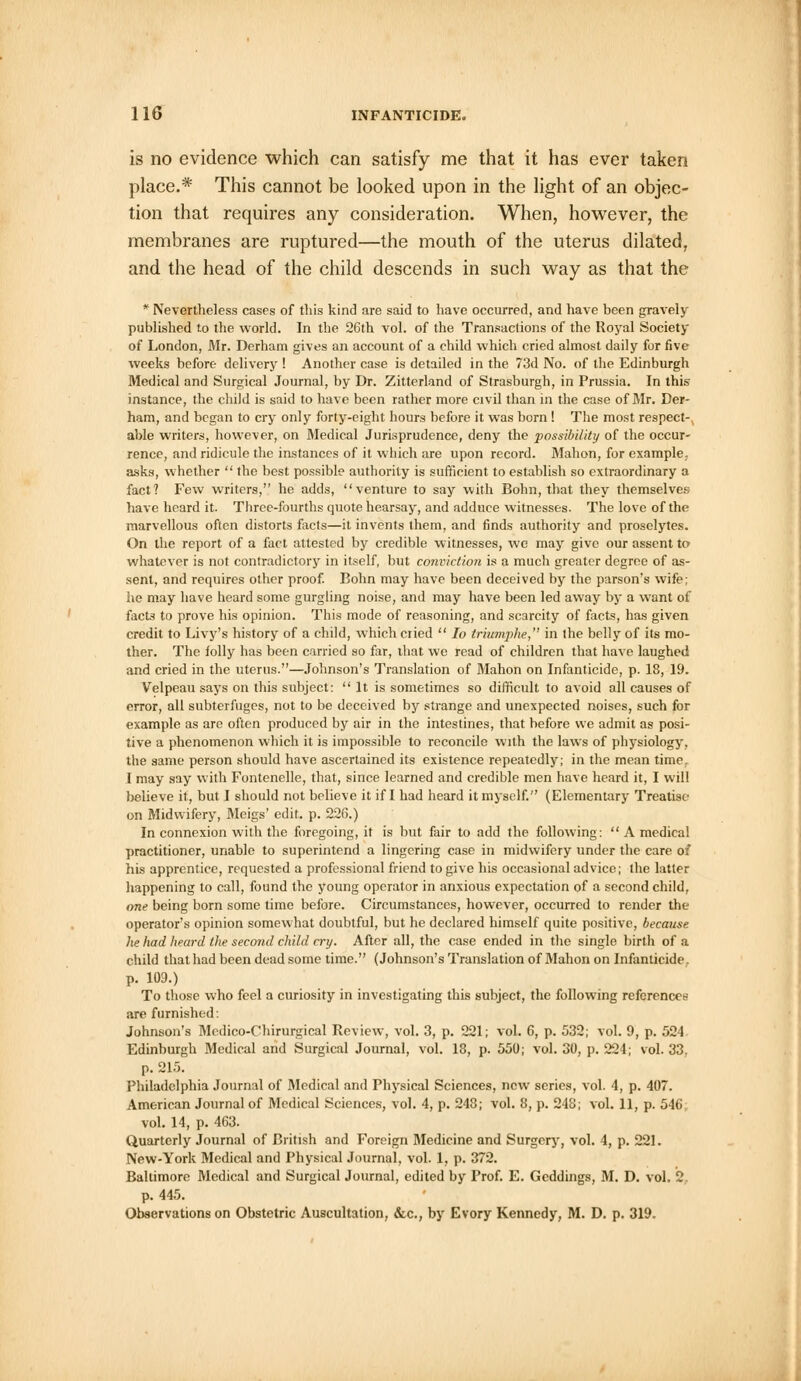 is no evidence which can satisfy me that it has ever taken place.* This cannot be looked upon in the light of an objec- tion that requires any consideration. When, however, the membranes are ruptured—the mouth of the uterus dilated, and the head of the child descends in such way as that the * Nevertheless cases of this kind are said to have occurred, and have been gravely published to the world. In the 26th vol. of the Transactions of the Royal Society of London, Mr. Derham gives an account of a child which cried almost daily for five weeks before delivery ! Another case is detailed in the 73d No. of the Edinburgh Medical and Surgical Journal, by Dr. Zitterland of Strasburgh, in Prussia. In this instance, the child is said to have been rather more civil than in the case of Mr. Der- ham, and began to cry only forty-eight hours before it was born ! The most respect- able writers, however, on Medical Jurisprudence, deny the possibility of the occur- rence, and ridicule the instances of it which are upon record. Mahon, for example, asks, whether  the best possible authority is sufficient to establish so extraordinary a fact? Few writers, he adds, venture to say with Bohn, that they themselves have heard it. Three-fourths quote hearsay, and adduce witnesses. The love of the marvellous often distorts facts—it invents them, and finds authority and proselytes. On the report of a fact attested by credible witnesses, we may give our assent to whatever is not contradictory in itself, but conviction is a much greater degree of as- sent, and requires other proof. Bohn may have been deceived by the parson's wife; he may have heard some gurgling noise, and may have been led away by a want of fact3 to prove his opinion. This mode of reasoning, and scarcity of facts, has given credit to Livy's history of a child, which cried  Io triumphe, in the belly of its mo- ther. The folly has been carried so far, that we read of children that have laughed and cried in the uterus.—Johnson's Translation of Mahon on Infanticide, p. 18, 19. Velpeau says on this subject: It is sometimes so difficult to avoid all causes of error, all subterfuges, not to be deceived by strange and unexpected noises, such for example as are often produced by air in the intestines, that before we admit as posi- tive a phenomenon which it is impossible to reconcile with the laws of physiology, the same person should have ascertained its existence repeatedly; in the mean time. I may say with Fontenelle, that, since learned and credible men have heard it, I will believe it, but I should not believe it if I had heard it myself. (Elementary Treatise on Midwifery, Meigs' edit. p. 226.) In connexion with the foregoing, it is but fair to add the following:  A medical practitioner, unable to superintend a lingering case in midwifery under the care of his apprentice, requested a professional friend to give his occasional advice; the latter happening to call, found the young operator in anxious expectation of a second child, one being born some time before. Circumstances, however, occurred to render the operator's opinion somewhat doubtful, but he declared himself quite positive, because he had heard the second child cry. After all, the case ended in the single birth of a child that had been dead some time. (Johnson's Translation of Mahon on Infanticide. p. 109.) To those who feel a curiosity in investigating this subject, the following references are furnished: Johnson's Medico-Chirurgical Review, vol. 3, p. 221; vol. 6, p. 532; vol. 9, p. 521 Edinburgh Medical and Surgical Journal, vol. 18, p. 550; vol. 30, p. 224; vol.33, p. 215. Philadelphia Journal of Medical and Physical Sciences, new series, vol. 4, p. 407. American Journal of Medical Sciences, vol. 4, p. 248; vol. 8, p. 248; vol. 11, p. 546, vol. 14, p. 463. Quarterly Journal of British and Foreign Medicine and Surgery, vol. 4, p. 221. New-York Medical and Physical Journal, vol. 1, p. 372. Baltimore Medical and Surgical Journal, edited by Prof. E. Geddings, M. D. vol. 2 p. 445. Observations on Obstetric Auscultation, &c, by Evory Kennedy, M. D. p. 319.