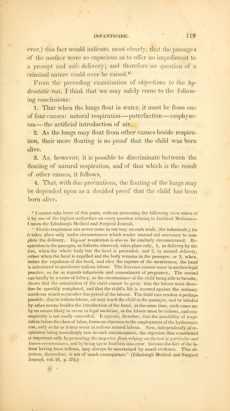 ever,) this fact would indicate, most clearly, that the passages of the mother were so capacious as to offer no impediment to a prompt and safe delivery; and therefore no question of a criminal nature could ever be raised.*1 From the preceding examination of objections to the hy- drostatic test, I think that we may safely come to the follow- ing conclusions: 1. That when the lungs float in water, it must be from one of four causes: natural respiration—putrefaction — emphyse- ma— the artificial introduction of air. 2. As the lungs may float from other causes beside respira- tion, their mere floating is no proof that the child was born alive. 3. As, however, it is possible to discriminate between the floating of natural respiration, and of that which is the result of other causes, it follows, 4. That, with due precautions, the floating of the lungs may be depended upon as a decided proof that the child has been born alive. * I cannot take leave of this point, without presenting the following view taken of it by one of the highest authorities on every question relating to Juridical Medicine— I mean the Edinburgh Medical and Surgical Journal.  Uterine respiration can never come in our way on such trials, (for infanticide,) for it takes place only under circumstances which render manual aid necessary to com- plete the delivery. Vaginal respiration is also so far similarly circumstanced. Re- spiration in the passages, as hitherto observed, takes place only, 1, in delivery by the feet, when the whole body but the head is protruded; and 2, in natural delivery, either when the head is expelled and the body remains in the passages; or 3, when, before the expulsion of the head, and after the rupture of the membranes, the hand is introduced to accelerate tedious labour. The first case cannot occur in medico-legal practice, so far as regards infanticide and concealment of pregnancy. The second can hardly be a cause of fallacy, as the circumstance of the child being able to breathe, shows that the constriction of the chest cannot be great; that the labour must there- fore be speedily completed, and that the child's life is secured against the ordinary accidents which occur after this period of the labour. The third case renders it perhaps possible, that in tedious labour, air may reach the child in the passages, and be inhaled by other means besides the introduction of the hand; at the same time, such cases are by no means likely fo occur in legal medicine, as the labour must be tedious, and con- sequently is not easily concealed. It appears, therefore, that the possibility of respi- ration before the close of labor, forms an objection to the employment of the hydrostatic test, only so far as it may occur in tedious natural labour. Now, independently of re- spiration being exceedingly rare in such circumstances, the objection thus constituted is important only by preventing the inspector from relying on the test in particular and known circumstances, not by being apt to lead him into error; because the fact of the la- bour having been tedious, may always be ascertained by moral evidence. This ob- jection, therercfore, is not of much consequence. (Edinburgh Medical and Surgical Journal, vol. 26, p. 372.)