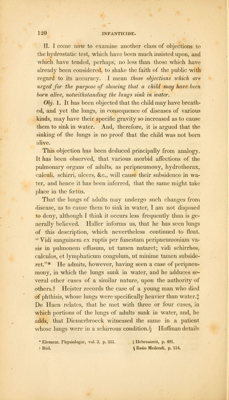 II. I come now to examine another class of objections to the hydrostatic test, which have been much insisted upon, and which have tended, perhaps, no less than those which have already been considered, to shake the faith of the public with regard to its accuracy. I mean those objections which are urged for the purpose of showing that a child may have been born alive, notwithstanding the lungs sink in water. Obj. 1. It has been objected that the child may have breath- ed, and yet the lungs, in consequence of diseases of various kinds, may have their specific gravity so increased as to cause them to sink in water. And, therefore, it is argued that the sinking of the lungs is no proof that the child was not born alive. This objection has been deduced principally from analogy. It has been observed, that various morbid affections of the pulmonary organs of adults, as peripneumony, hydrothorax, calculi, schirri, ulcers, &c, will cause their subsidence in wa- ter, and hence it has been inferred, that the same might take place in the foetus. That the lungs of adults may undergo such changes from disease, as to cause them to sink in water, I am not disposed to deny, although I think it occurs less frequently than is ge- nerally believed. Haller informs us, that he has seen lungs of this description, which nevertheless continued to float.  Vidi sanguinem ex ruptis per funestam peripneumoniam va- sis in pulmonem effusum, ut tamen nataret; vidi schirrhos, calculos, et lymphaticum coagulum, ut minime tamen subside- ret.* He admits, however, having seen a case of peripneu- mony, in which the lungs sunk in water, and he adduces se- veral other cases of a similar nature, upon the authority of others.f Heister records the case of a young man who died of phthisis, whose lungs were specifically heavier than water.j: De Haen relates, that he met with three or four cases, in which portions of the lungs of adults sunk in water, and, he adds, that Diemerbroeck witnessed the same in a patient whose lungs were in a schirrous condition. § Hoffman details 'Element. Physiologise, vol. 3, p. 281. J Hebenstreit, p. 401. t Ibid. § Ratio Medendi, p. 114.