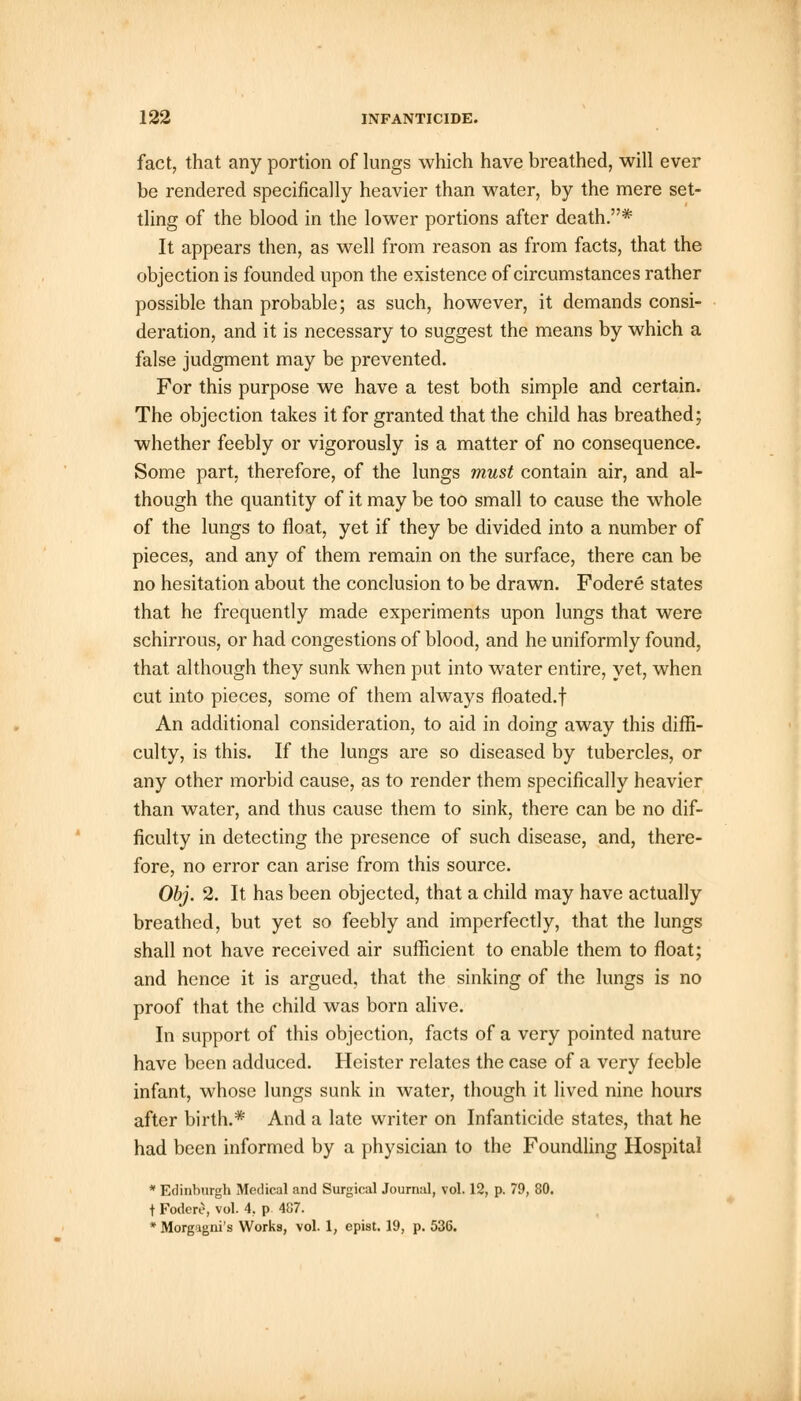fact, that any portion of lungs which have breathed, will ever be rendered specifically heavier than water, by the mere set- tling of the blood in the lower portions after death.* It appears then, as well from reason as from facts, that the objection is founded upon the existence of circumstances rather possible than probable; as such, however, it demands consi- deration, and it is necessary to suggest the means by which a false judgment may be prevented. For this purpose we have a test both simple and certain. The objection takes it for granted that the child has breathed; whether feebly or vigorously is a matter of no consequence. Some part, therefore, of the lungs must contain air, and al- though the quantity of it may be too small to cause the whole of the lungs to float, yet if they be divided into a number of pieces, and any of them remain on the surface, there can be no hesitation about the conclusion to be drawn. Fodere states that he frequently made experiments upon lungs that were schirrous, or had congestions of blood, and he uniformly found, that although they sunk when put into water entire, yet, when cut into pieces, some of them always floated.f An additional consideration, to aid in doing away this diffi- culty, is this. If the lungs are so diseased by tubercles, or any other morbid cause, as to render them specifically heavier than water, and thus cause them to sink, there can be no dif- ficulty in detecting the presence of such disease, and, there- fore, no error can arise from this source. Obj. 2. It has been objected, that a child may have actually breathed, but yet so feebly and imperfectly, that the lungs shall not have received air sufficient to enable them to float; and hence it is argued, that the sinking of the lungs is no proof that the child was born alive. In support of this objection, facts of a very pointed nature have been adduced. Heister relates the case of a very feeble infant, whose lungs sunk in water, though it lived nine hours after birth.* And a late writer on Infanticide states, that he had been informed by a physician to the Foundling Hospital * Edinburgh Medical and Surgical Journal, vol. 12, p. 79, 80. t Fodere, vol. 4, p. 487. * Morgagni's Works, vol. 1, epist. 19, p. 536.
