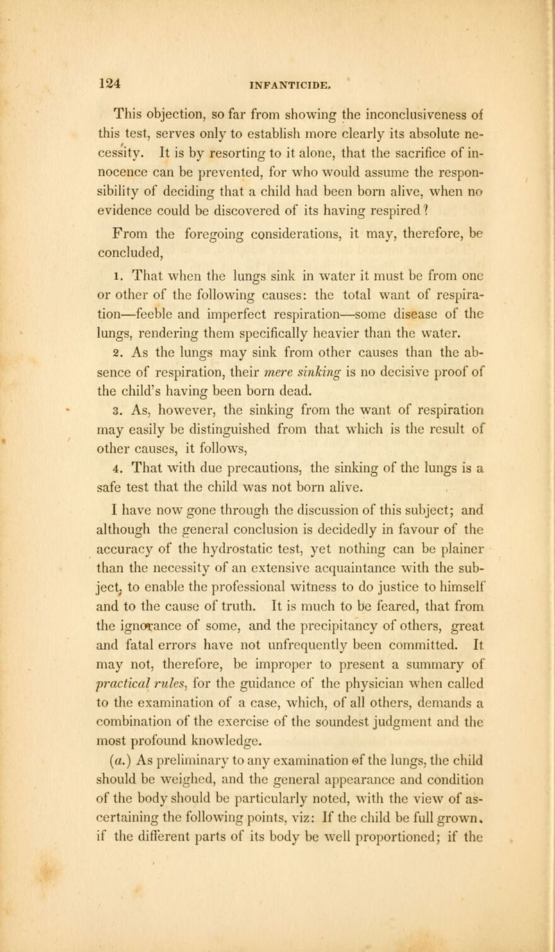 This objection, so far from showing the inconclusiveness of this test, serves only to establish more clearly its absolute ne- cessity. It is by resorting to it alone, that the sacrifice of in- nocence can be prevented, for who would assume the respon- sibility of deciding that a child had been born alive, when no evidence could be discovered of its having respired 1 From the foregoing considerations, it may, therefore, be concluded, 1. That when the lungs sink in water it must be from one or other of the following causes: the total want of respira- tion—feeble and imperfect respiration—some disease of the lungs, rendering them specifically heavier than the water. 2. As the lungs may sink from other causes than the ab- sence of respiration, their mere sinking is no decisive proof of the child's having been born dead. 3. As, however, the sinking from the want of respiration may easily be distinguished from that which is the result of other causes, it follows, 4. That with due precautions, the sinking of the lungs is a safe test that the child was not born alive. I have now gone through the discussion of this subject; and although the general conclusion is decidedly in favour of the accuracy of the hydrostatic test, yet nothing can be plainer than the necessity of an extensive acquaintance with the sub- ject; to enable the professional witness to do justice to himself and to the cause of truth. It is much to be feared, that from the ignorance of some, and the precipitancy of others, great and fatal errors have not unfrequently been committed. It may not, therefore, be improper to present a summary of 'practical rules, for the guidance of the physician when called to the examination of a case, which, of all others, demands a combination of the exercise of the soundest judgment and the most profound knowledge. (a.) As preliminary to any examination of the lungs, the child should be weighed, and the general appearance and condition of the body should be particularly noted, with the view of as- certaining the following points, viz: If the child be full grown, if the different parts of its body be well proportioned; if the