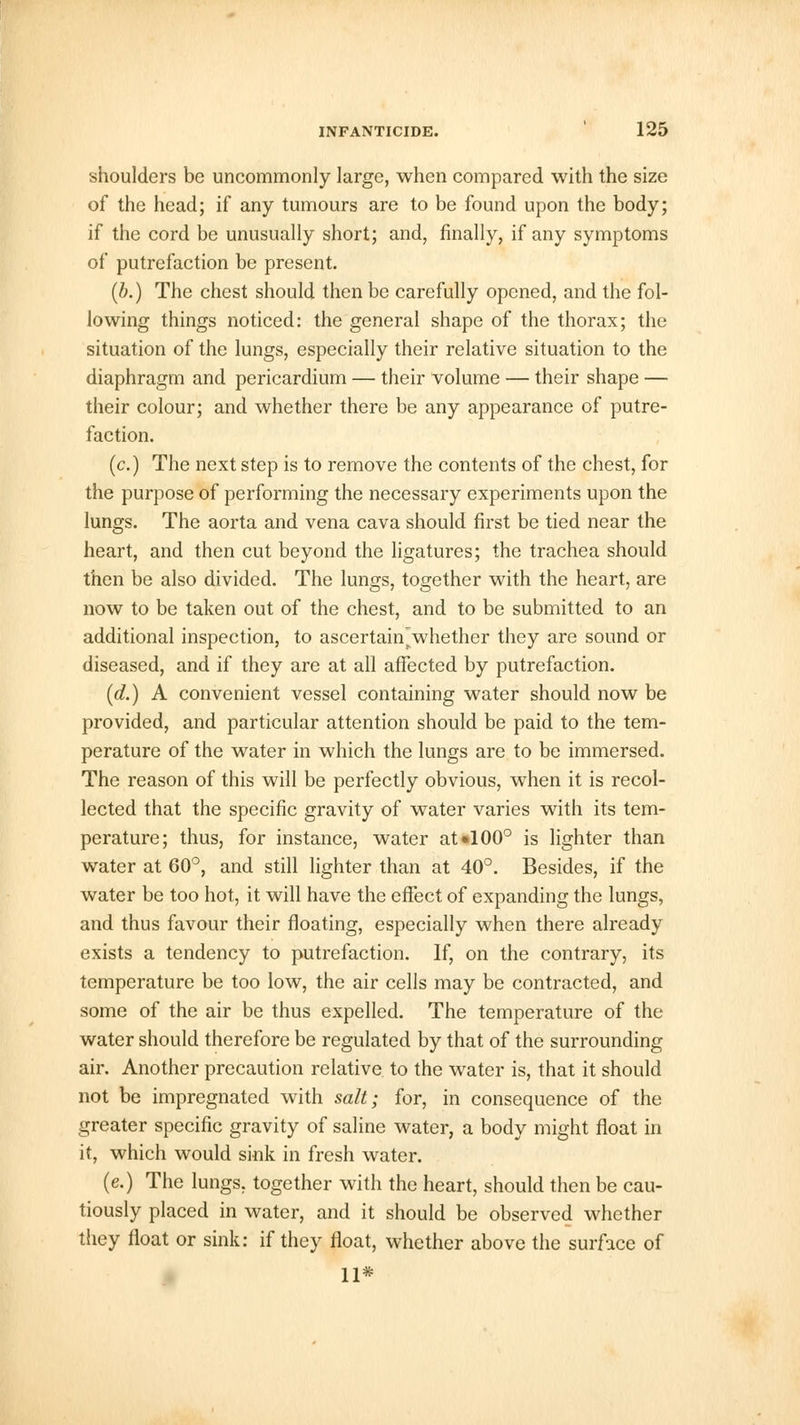 shoulders be uncommonly large, when compared with the size of the head; if any tumours are to be found upon the body; if the cord be unusually short; and, finally, if any symptoms of putrefaction be present. (b.) The chest should then be carefully opened, and the fol- lowing things noticed: the general shape of the thorax; the situation of the lungs, especially their relative situation to the diaphragm and pericardium — their volume — their shape — their colour; and whether there be any appearance of putre- faction. (c.) The next step is to remove the contents of the chest, for the purpose of performing the necessary experiments upon the lungs. The aorta and vena cava should first be tied near the heart, and then cut beyond the ligatures; the trachea should then be also divided. The lungs, together with the heart, are now to be taken out of the chest, and to be submitted to an additional inspection, to ascertain'whether they are sound or diseased, and if they are at all affected by putrefaction. (d.) A convenient vessel containing water should now be provided, and particular attention should be paid to the tem- perature of the water in which the lungs are to be immersed. The reason of this will be perfectly obvious, when it is recol- lected that the specific gravity of water varies with its tem- perature; thus, for instance, water aU100° is lighter than water at 60°, and still lighter than at 40°. Besides, if the water be too hot, it will have the effect of expanding the lungs, and thus favour their floating, especially when there already exists a tendency to putrefaction. If, on the contrary, its temperature be too low, the air cells may be contracted, and some of the air be thus expelled. The temperature of the water should therefore be regulated by that of the surrounding air. Another precaution relative to the water is, that it should not be impregnated with salt; for, in consequence of the greater specific gravity of saline water, a body might float in it, which would sink in fresh water. (e.) The lungs, together with the heart, should then be cau- tiously placed in water, and it should be observed whether they float or sink: if they float, whether above the surface of 11*