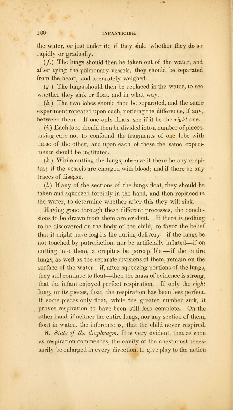the water, or just under it; if they sink, whether they do so> rapidly or gradually. (/.) The lungs should then be taken out of the water, and after tying the pulmonary vessels, they should be separated from the heart, and accurately weighed. (g.) The lungs should then be replaced in the water, to see whether they sink or float, and in what way. (h.) The two lobes should then be separated, and the same experiment repeated upon each, noticing the difference, if anyr between them. If one only floats, see if it be the right one. (i.) Each lobe should then be divided into a number of pieces, taking care not to confound the fragments of one lobe with those of the other, and upon each of these the same experi- ments should be instituted. (k.) While cutting the lungs, observe if there be any crepi- tus; if the vessels are charged with blood; and if there be any traces of disease. (/.) If any of the sections of the lungs float, they should be taken and squeezed forcibly in the hand, and then replaced in the water, to determine whether after this they will sink. Having gone through these different processes, the conclu- sions to be drawn from them are evident. If there is nothing to be discovered on the body of the child, to favor the belief that it might have losjf its life during delivery—if the lungs be not touched by putrefaction, nor be artificially inflated—if on cutting into them, a crepitus be perceptible — if the entire lungs, as well as the separate divisions of them, remain on the surface of the water—if, after squeezing portions of the lungs, they still continue to float—then the mass of evidence is strong7 that the infant enjoyed perfect respiration. If only the right lung, or its pieces, float, the respiration has been less perfect. If some pieces only float, while the greater number sink, it proves respiration to have been still less complete. On the other hand, if neither the entire lungs, nor any section of them, float in water, the inference is, that the child never respired. 8. State of the diaphragm. It is very evident, that as soon as respiration commences, the cavity of the chest must neces- sarily be enlarged in every direction, to give play to the action