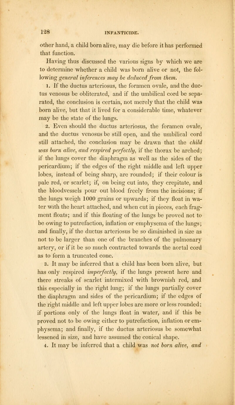 other hand, a child born alive, may die before it has performed that function. Having thus discussed the various signs by which we are to determine whether a child was born alive or not, the fol- lowing general inferences may be deduced from them. 1. If the ductus arteriosus, the foramen ovale, and the duc- tus venosus be obliterated, and if the umbilical cord be sepa- rated, the conclusion is certain, not merely that the child was born alive, but that it lived for a considerable time, whatever may be the state of the lungs. 2. Even should the ductus arteriosus, the foramen ovale, and the ductus venosus be still open, and the umbilical cord still attached, the conclusion may be drawn that the child was born alive, and respired perfectly, if the thorax be arched; if the lungs cover the diaphragm as well as the sides of the pericardium; if the edges of the right middle and left upper lobes, instead of being sharp, are rounded; if their colour is pale red, or scarlet; if, on being cut into, they crepitate, and the bloodvessels pour out blood freely from the incisions; if the lungs weigh 1000 grains or upwards; if they float in wa- ter with the heart attached, and when cut in pieces, each frag- ment floats; and if this floating of the lungs be proved not to be owing to putrefaction, inflation or emphysema of the lungs; and finally, if the ductus arteriosus be so diminished in size as not to be larger than one of the branches of the pulmonary artery, or if it be so much contracted towards the aortal cord as to form a truncated cone. 3. It may be inferred that a child has been born alive, but has only respired imperfectly, if the lungs present here and there streaks of scarlet intermixed with brownish red, and this especially in the right lung; if the lungs partially cover the diaphragm and sides of the pericardium; if the edges of the right middle and left upper lobes are more or less rounded; if portions only of the lungs float in water, and if this be proved not to be owing either to putrefaction, inflation or em- physema; and finally, if the ductus arteriosus be somewhat lessened in size, and have assumed the conical shape. 4. It may be inferred that a child was not born alive, and