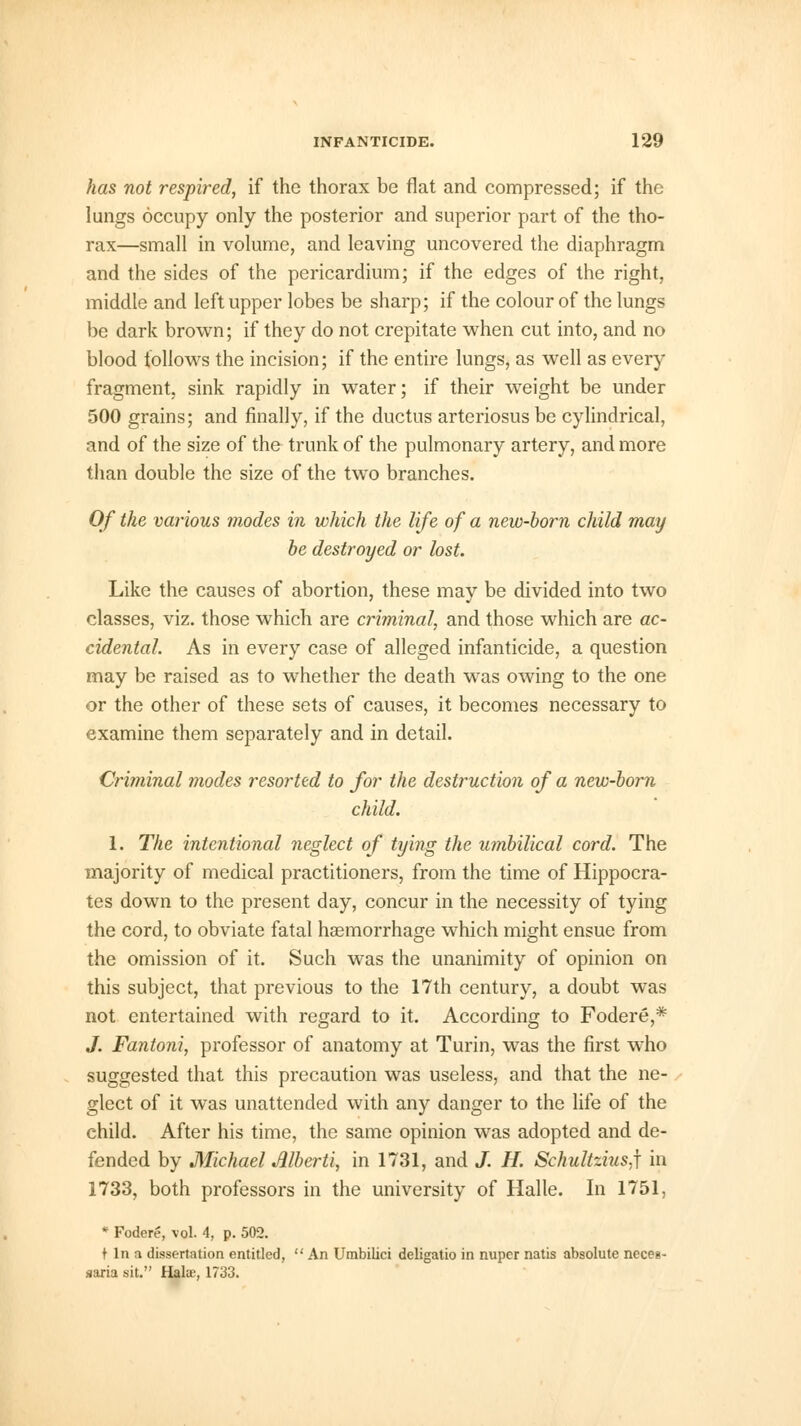 has not respired, if the thorax be flat and compressed; if the lungs occupy only the posterior and superior part of the tho- rax—small in volume, and leaving uncovered the diaphragm and the sides of the pericardium; if the edges of the right, middle and left upper lobes be sharp; if the colour of the lungs be dark brown; if they do not crepitate when cut into, and no blood follows the incision; if the entire lungs, as well as every fragment, sink rapidly in water; if their weight be under 500 grains; and finally, if the ductus arteriosus be cylindrical, and of the size of the trunk of the pulmonary artery, and more than double the size of the two branches. Of the various modes in which the life of a new-born child may be destroyed or lost. Like the causes of abortion, these may be divided into two classes, viz. those which are criminal, and those which are ac- cidental. As in every case of alleged infanticide, a question may be raised as to whether the death was owing to the one or the other of these sets of causes, it becomes necessary to examine them separately and in detail. Criminal modes resorted to for the destruction of a new-born child. 1. The intentional neglect of tying the umbilical cord. The majority of medical practitioners, from the time of Hippocra- tes down to the present day, concur in the necessity of tying the cord, to obviate fatal haemorrhage which might ensue from the omission of it. Such was the unanimity of opinion on this subject, that previous to the 17th century, a doubt was not entertained with regard to it. According to Fodere,* J. Fantoni, professor of anatomy at Turin, was the first who suggested that this precaution was useless, and that the ne- glect of it was unattended with any danger to the life of the child. After his time, the same opinion was adopted and de- fended by Michael Alberti, in 1731, and J. H. Schultzius,\ in 1733, both professors in the university of Halle. In 1751, * Fodere, vol. 4, p. 502. t In a dissertation entitled,  An Umbilici deligatio in nuper natis absolute neces- saria sit. Halse, 1733.