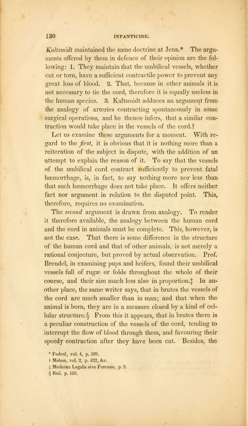Kaltsmidt maintained the same doctrine at Jena.* The argu- ments offered by them in defence of their opinion are the fol- lowing: 1. They maintain that the umbilical vessels, whether cut or torn, have a sufficient contractile power to prevent any great loss of blood. 2. That, because in other animals it is not necessary to tie the cord, therefore it is equally useless in the human species. 3. Kaltsmidt adduces an argument from the analogy of arteries contracting spontaneously in some surgical operations, and he thence infers, that a similar con- traction would take place in the vessels of the cord.f Let us examine these arguments for a moment. With re- gard to the first, it is obvious that it is nothing more than a reiteration of the subject in dispute, with the addition of an •attempt to explain the reason of it. To say that the vessels of the umbilical cord contract sufficiently to prevent fatal haemorrhage, is, in fact, to say nothing more nor less than that such haemorrhage does not take place. It offers neither fact nor argument in relation to the disputed point. This, therefore, requires no examination. The second argument is drawn from analogy. To render it therefore available, the analogy between the human cord and the cord in animals must be complete. This, however, is not the case. That there is some difference in the structure of the human cord and that of other animals, is not merely a rational conjecture, but proved by actual observation. Prof. Brendel, in examining pups and heifers, found their umbilical vessels full of rugae or folds throughout the whole of their course, and their size much less also in proportion.:}: In an- other place, the same writer says, that in brutes the vessels of the cord are much smaller than in man; and that when the animal is born, they are in a measure closed by a kind of cel- lular structure. § From this it appears, that in brutes there is a peculiar construction of the vessels of the cord, tending to interrupt the flow of blood through them, and favouring their speedy contraction after they have been cut. Besides, the * Fodere, vol. 4, p. 509. t Mahon, vol. 2, p. 422, &c. X Medicina Legalis sive Forensis, p. 9. § Ibid. p. 189.