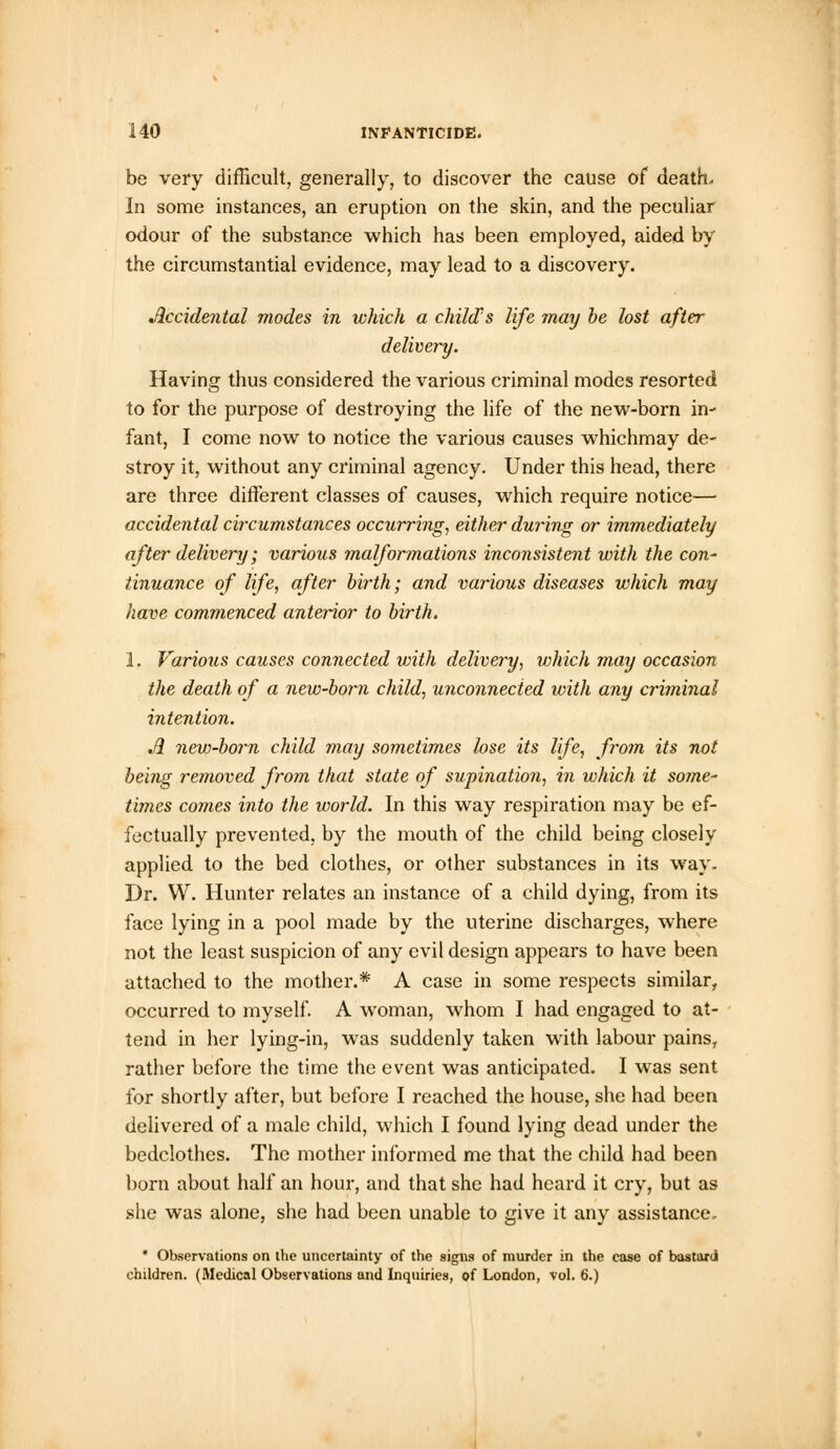 be very difficult, generally, to discover the cause of death. In some instances, an eruption on the skin, and the peculiar odour of the substance which has been employed, aided by the circumstantial evidence, may lead to a discovery. Accidental modes in which a child's life may be lost after delivery. Having thus considered the various criminal modes resorted to for the purpose of destroying the life of the new-born in- fant, I come now to notice the various causes whichmay de- stroy it, without any criminal agency. Under this head, there are three different classes of causes, which require notice— accidental circumstances occurring, either during or immediately ofter delivery; various malformations inconsistent with the con- tinuance of life, after birth; and various diseases which may have commenced anterior to birth. 1. Various causes connected with delivery, which may occasion the death of a new-born child, unconnected with any criminal intention. w3 new-born child may sometimes lose its life, from its not being removed from that state of supination, in which it some- times comes into the world. In this way respiration may be ef- fectually prevented, by the mouth of the child being closely applied to the bed clothes, or other substances in its way. Dr. W. Hunter relates an instance of a child dying, from its face lying in a pool made by the uterine discharges, where not the least suspicion of any evil design appears to have been attached to the mother.* A case in some respects similar, occurred to myself. A woman, whom I had engaged to at- tend in her lying-in, was suddenly taken with labour pains, rather before the time the event was anticipated. I was sent for shortly after, but before I reached the house, she had been delivered of a male child, which I found lying dead under the bedclothes. The mother informed me that the child had been born about half an hour, and that she had heard it cry, but as she was alone, she had been unable to give it any assistance. * Observations on the uncertainty of the signs of murder in the case of bastard children. (Medical Observations and Inquiries, of London, vol. 6.)