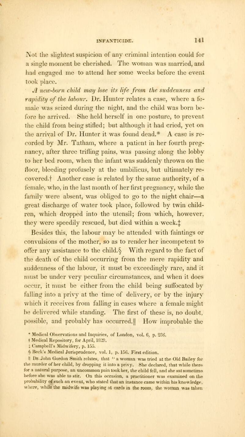 Not the slightest suspicion of any criminal intention could for a single moment be cherished. The woman was married, and had engaged me to attend her some weeks before the event took place. A new-born child may lose its life from the suddenness and rapidity of the labour. Dr. Hunter relates a case, where a fe- male was seized during the night, and the child was born be- fore he arrived. She held herself in one posture, to prevent, the child from being stifled; but although it had cried, yet on the arrival of Dr. Hunter it was found dead.* A case is re- corded by Mr. Tatham, where a patient in her fourth preg- nancy, after three trifling pains, was passing along the lobby to her bed room, when the infant was suddenly thrown on the floor, bleeding profusely at the umbilicus, but ultimately re- covered.! Another case is related by the same authority, of a female, who, in the last month of her first pregnancy, while the family were absent, was obliged to go to the night chair—a great discharge of water took place, followed by twin child- ren, which dropped into the utensil; from which, however, they were speedily rescued, but died within a week.J Besides this, the labour may be attended with faintings or convulsions of the mother, so as to render her incompetent to offer any assistance to the child. § With regard to the fact of the death of the child occurring from the mere rapidity and suddenness of the labour, it must be exceedingly rare, and it must be under very peculiar circumstances, and when it does occur, it must be either from the child being suffocated by falling into a privy at the time of delivery, or by the injury which it receives from falling in cases where a female might he delivered while standing. The first of these is, no doubt, possible, and probably has occurred. || How improbable the * Medical Observations and Inquiries, of London, vol. 6, p. 236. t Medical Repository, for April, 1829. ; Campbell's Midwifery, p. 155. (i Beck's Medical Jurisprudence, vol. 1, p. 15G. First edition. II Dr. John Gordon Smith relates, that  a woman was tried at the Old Bailey for the murder of her child, by dropping it into a privy. She declared, that while there for a natural purpose, an uncommon pain took her, the child fell, and she sat sometime before she was able to stir. On this occasion, a practitioner was examined on the probability of such an event, who stated that an instance came within his knowledge, where, while the midwife was playing at cards in the room, the woman was taken