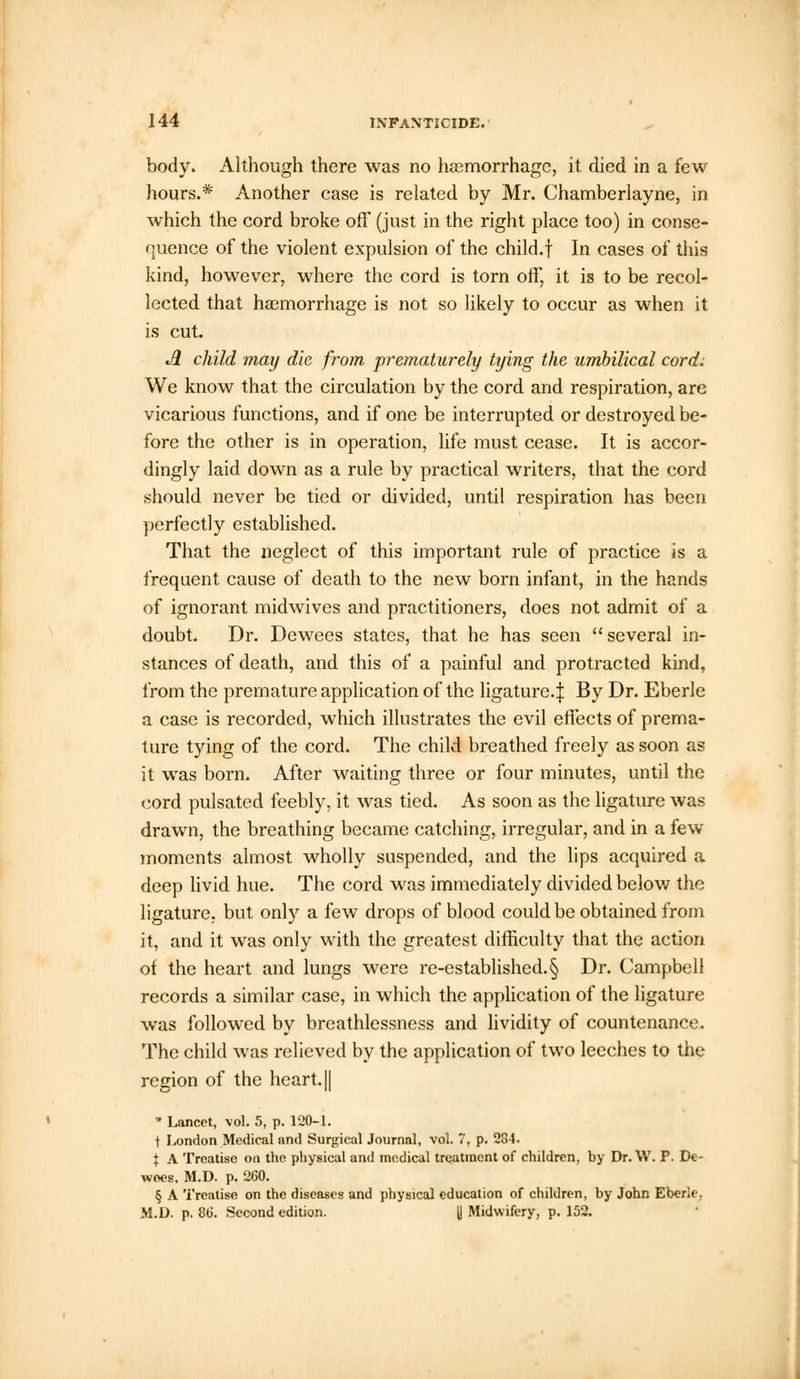 body. Although there was no haemorrhage, it died in a few hours.* Another case is related by Mr. Chamberlayne, in which the cord broke off (just in the right place too) in conse- quence of the violent expulsion of the child.f In cases of this kind, however, where the cord is torn off, it is to be recol- lected that haemorrhage is not so likely to occur as when it is cut. A child may die from prematurely tying the umbilical cord; We know that the circulation by the cord and respiration, are vicarious functions, and if one be interrupted or destroyed be- fore the other is in operation, life must cease. It is accor- dingly laid down as a rule by practical writers, that the cord should never be tied or divided, until respiration has been perfectly established. That the neglect of this important rule of practice is a frequent cause of death to the new born infant, in the hands of ignorant midwives and practitioners, does not admit of a doubt. Dr. Dewees states, that he has seen  several in- stances of death, and this of a painful and protracted kind, from the premature application of the ligature.:): By Dr. Eberle a case is recorded, which illustrates the evil effects of prema- ture tying of the cord. The child breathed freely as soon as it was born. After waiting three or four minutes, until the cord pulsated feebly, it was tied. As soon as the ligature was drawn, the breathing became catching, irregular, and in a few moments almost wholly suspended, and the lips acquired a deep livid hue. The cord was immediately divided below the ligature, but only a few drops of blood could be obtained from it, and it was only with the greatest difficulty that the action of the heart and lungs were re-established.§ Dr. Campbell records a similar case, in which the application of the ligature was followed by breathlessness and lividity of countenance. The child was relieved by the application of two leeches to the region of the heart. || ■* Lancet, vol. 5, p. 120-1. \ London Medical and Surgical Journal, vol. 7, p. 284. % A Treatise on the physical and medical treatment of children, by Dr. W. P. De- wees. M.D. p. 260. § A Treatise on the diseases and physical education of children, by John Eberle. M.D. p. 86. Second edition. || Midwifery, p. 152.