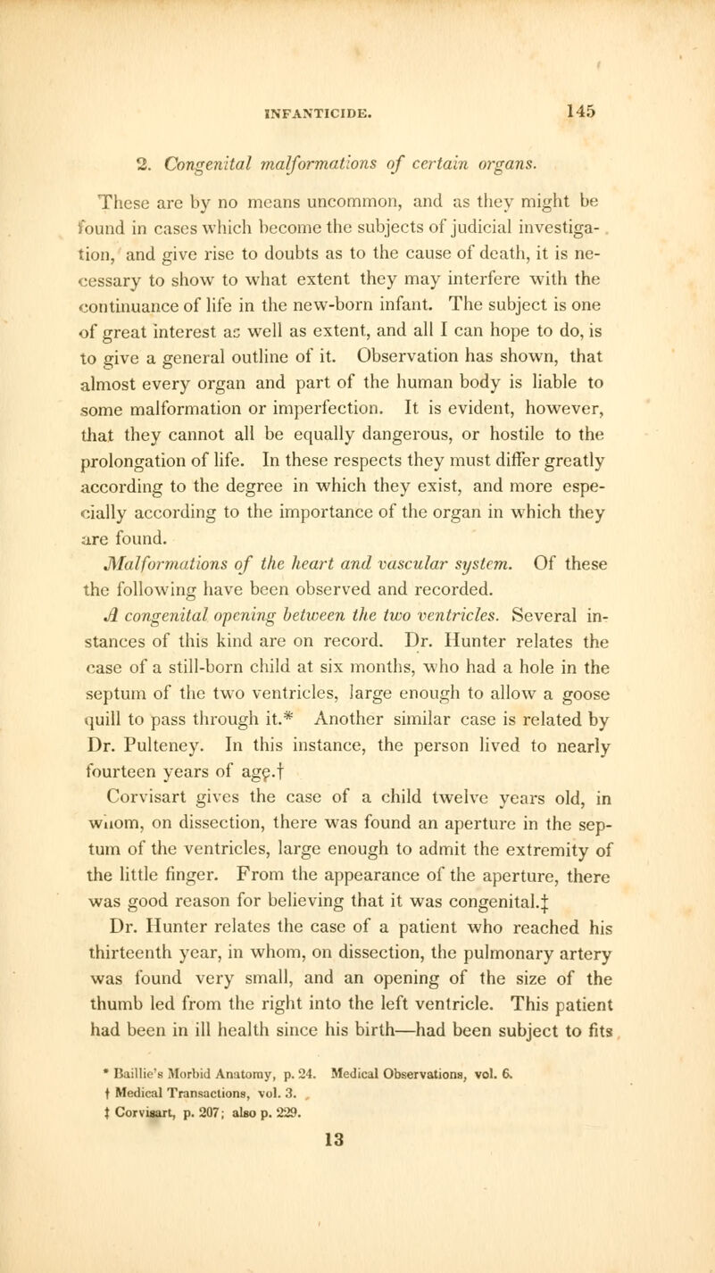 2. Congenital malformations of certain organs. These are by no means uncommon, and as they might be found in cases which become the subjects of judicial investiga- tion, and give rise to doubts as to the cause of death, it is ne- cessary to show to what extent they may interfere with the continuance of life in the new-born infant. The subject is one of great interest as well as extent, and all I can hope to do, is to give a general outline of it. Observation has shown, that almost every organ and part of the human body is liable to some malformation or imperfection. It is evident, however, that they cannot all be equally dangerous, or hostile to the prolongation of life. In these respects they must differ greatly according to the degree in which they exist, and more espe- cially according to the importance of the organ in which they are found. Malformations of the heart and vascular system. Of these the following have been observed and recorded. A congenital opening between the two ventricles. Several in- stances of this kind are on record. Dr. Hunter relates the case of a still-born child at six months, who had a hole in the septum of the two ventricles, large enough to allow a goose quill to pass through it.* Another similar case is related by Dr. Pulteney. In this instance, the person lived to nearly fourteen years of age.f Corvisart gives the case of a child twelve years old, in wuom, on dissection, there was found an aperture in the sep- tum of the ventricles, large enough to admit the extremity of the little finger. From the appearance of the aperture, there was good reason for believing that it was congenital.^ Dr. Hunter relates the case of a patient who reached his thirteenth year, in whom, on dissection, the pulmonary artery was found very small, and an opening of the size of the thumb led from the right into the left ventricle. This patient had been in ill health since his birth—had been subject to fits * Baillie's Morbid Anatomy, p. 24. Medical Observations, vol. 6. t Medical Transactions, vol. 3. , t Corvisart, p. 207; also p. 229. 13