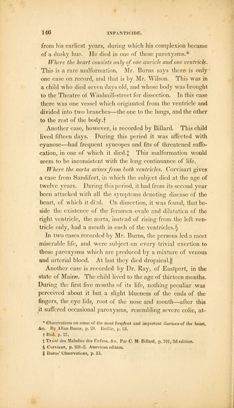 from his earliest years, during which his complexion became of a dusky hue. He died in one of these paroxysms.* Where the heart consists only of one auricle and one ventricle. This is a rare malformation. Mr. Burns says there is only one case on record, and that is by Mr. Wilson. This was in a child who died seven days old, and whose body was brought to the Theatre of Windmill-street for dissection. In this case there was one vessel which originated from the ventricle and divided into two branches—the one to the lungs, and the other to the rest of the body.f Another case, however, is recorded by Billard. This child lived fifteen days. During this period it was affected with cyanose—had frequent syncopes and fits of threatened suffo- cation, in one of which it dicd.| This malformation would seem to be inconsistent with the long continuance of life. Where the aorta arises from both ventricles. Corvisart gives a case from Sandifort, in which the subject died at the age of twelve years. During this period, it had from its second year been attacked with all the symptoms denoting disease of the heart, of which it dbd. On dissection, it was found, that be- side the existence of the foramen ovale and dilatation of the right ventricle, the aorta, instead of rising from the left ven- tricle only, had a mouth in each of the ventricles.§ In two cases recorded by Mr. Burns, the persons led a most miserable life, and were subject on every trivial exertion to those paroxysms which are produced by a mixture of venous and arterial blood. At last they died dropsical.|| Another case is recorded by Dr. Ray, of Eastport, in the state of Maine. The child lived to the age of thirteen months. During the first five months of its life, nothing peculiar was perceived about it but a slight blueness of the ends of the fingers, the eye lids, root of the nose and mouth—after this it suffered occasional paroxysms, resembling severe colic, at- * Observations on some of the most frcqifent and important diseases of ihe heart, &.C. By Allan Burns, p. 20. Baillie, p. 23. t Ibid. p. 27. X Traite des Maladies des Enfins, &c. Par C. M. Billard, p. 701, 2d edition. § Corvisart, p. 231-2. American edition. U Burns' Observations, p. 13.
