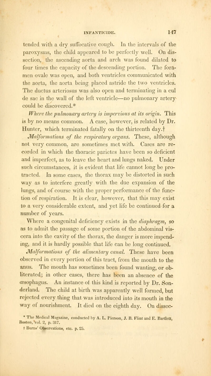 tended with a dry suffocative cough. In the intervals of the paroxysms, the child appeared to be perfectly well. On dis- section, the ascending aorta and arch was found dilated to four times the capacity of the descending portion. The fora- men ovale was open, and both ventricles communicated with the aorta, the aorta being placed astride the two ventricles. The ductus arteriosus was also open and terminating in a cul de sac in the wall of the left ventricle—no pulmonary artery could be discovered.* Where the pulmonary artery is impervious at its origin. This is by no means common. A case, however, is related by Dr. Hunter, which terminated fatally on the thirteenth day.f Malformations of the respiratory organs. These, although not very common, are sometimes met with. Cases are re- corded in which the thoracic parietes have been so deficient and imperfect, as to leave the heart and lungs naked. Under such circumstances, it is evident that life cannot long be pro- tracted. In some cases, the thorax may be distorted in such way as to interfere greatly with the due expansion of the lungs, and of course with the proper performance of the func- tion of respiration. It is clear, however, that this may exist to a very considerable extent, and yet life be continued for a number of years. Where a congenital deficiency exists in the diaphragm, so as to admit the passage of some portion of the abdominal vis- cera into the cavity of the thorax, the danger is more impend- ing, and it is hardly possible that life can be long continued. Malformations of the alimentary canal. These have been observed in every portion of this tract, from the mouth to the anus. The mouth has sometimes been found wanting, or ob- literated; in other cases, there has been an absence of the oesophagus. An instance of this kind is reported by Dr. Son- derland. The child at birth was apparently well formed, but rejected every thing that was introduced into its mouth in the way of nourishment. It died on the eighth day. On dissec- * The Medical Magazine, conducted by A. L. Pierson, J. B. Flint and E. Bartlett, Boston, Vol. 2, p. :il7. t Burns' Observations, etc. p. 25.