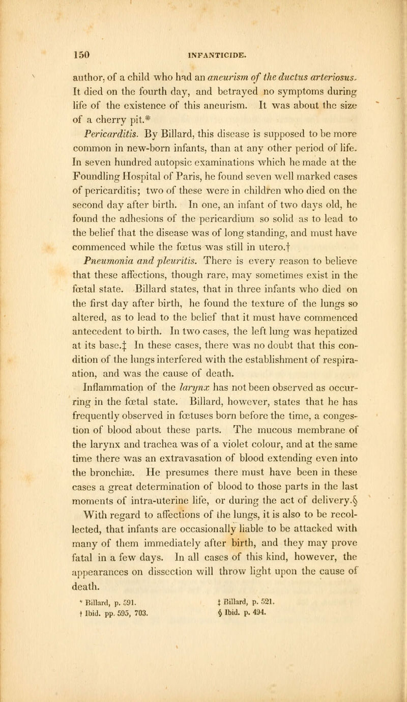 author, of a child who had an aneurism of the ductus arteriosus. It died on the fourth day, and betrayed no symptoms during: life of the existence of this aneurism. It was about the size of a cherry pit.* Pericarditis. By Billard, this disease is supposed to be more common in new-born infants, than at any other period of life. In seven hundred autopsic examinations which he made at the Foundling Hospital of Paris, he found seven well marked cases of pericarditis; two of these were in children who died on the second day after birth. In one, an infant of two days old, he found the adhesions of the pericardium so solid as to lead to the belief that the disease was of long standing, and must have commenced while the foetus was still in utero.f Pneumonia and pleuritis. There is every reason to believe that these affections, though rare, may sometimes exist in the foetal state. Billard states, that in three infants who died on the first day after birth, he found the texture of the lungs so altered, as to lead to the belief that it must have commenced antecedent to birth. In two cases, the left lung was hepatized at its base4 In these cases, there was no doubt that this con- dition of the lungs interfered with the establishment of respira- ation, and was the cause of death. Inflammation of the larynx has not been observed as occur- ring in the fcetal state. Billard, however, states that he has frequently observed in foetuses born before the time, a conges- tion of blood about these parts. The mucous membrane of the larynx and trachea was of a violet colour, and at the same time there was an extravasation of blood extending even into the bronchia?. He presumes there must have been in these cases a great determination of blood to those parts in the last moments of intra-uterine life, or during the act of delivery.§ With regard to affections of the lungs, it is also to be recol- lected, that infants are occasionally liable to be attacked with many of them immediately after birth, and they may prove fatal in a few days. In all cases of this kind, however, the appearances on dissection will throw light upon the cause of death. * Billard, p. 591. { Billard, p. 521. t Ibid. pp. 595, 703. § Ibid. p. 494.