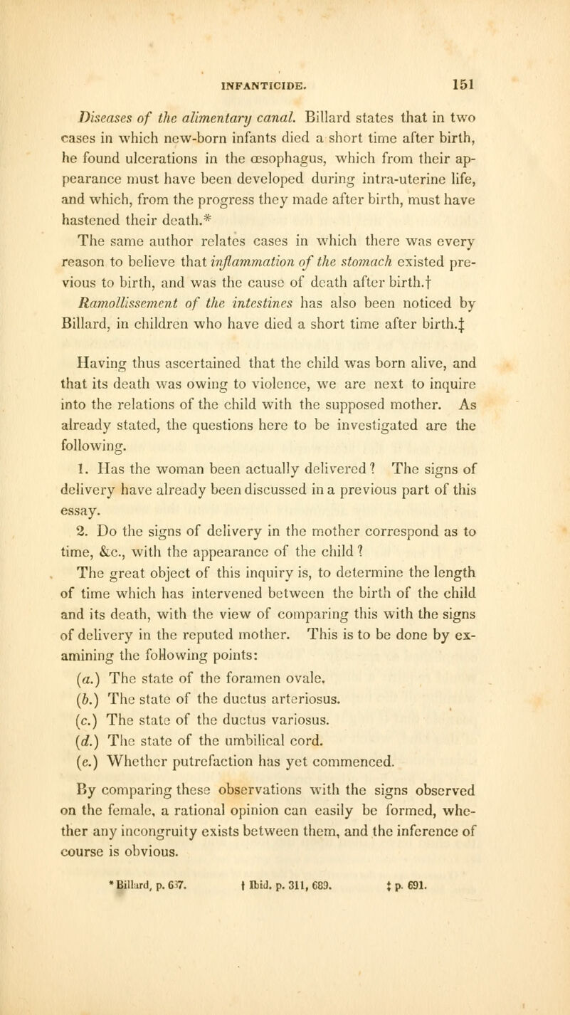 Diseases of the alimentary canal. Billard states that in two cases in which new-born infants died a short time after birth, he found ulcerations in the oesophagus, which from their ap- pearance must have been developed during intra-uterine life, and which, from the progress they made after birth, must have hastened their death.* The same author relates cases in which there was every reason to believe that inflammation of the stomach existed pre- vious to birth, and was the cause of death after birth.f Ramollissement of the intestines has also been noticed by Billard, in children who have died a short time after birth.J Having thus ascertained that the child was born alive, and that its death was owing to violence, we are next to inquire into the relations of the child with the supposed mother. As already stated, the questions here to be investigated are the following. 1. Has the woman been actually delivered? The signs of delivery have already been discussed in a previous part of this essay. 2. Do the signs of delivery in the mother correspond as to time, &c, with the appearance of the child ? The great object of this inquiry is, to determine the length of time which has intervened between the birth of the child and its death, with the view of comparing this with the signs of delivery in the reputed mother. This is to be done by ex- amining the following points: (a.) The state of the foramen ovale. (b.) The state of the ductus arteriosus. (c.) The state of the ductus variosus. {d.) The state of the umbilical cord. (e.) Whether putrefaction has yet commenced. By comparing these observations with the signs observed on the female, a rational opinion can easily be formed, whe- ther any incongruity exists between them, and the inference of course is obvious. * Billurd, p. 637. | Ibid. p. 311, 689. \ p. 691.